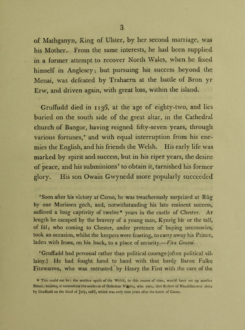 of Mathganyn, King of Ulster, by her second marriage, was his Mother.. From the same interests, he had been supplied in a former attempt to recover North Wales, when he fixed himself in Anglesey; but pursuing his success beyond the Menai, was defeated by Trahaern at the battle of Bron yr Erw, and driven again, with great loss, within the island. Grulfudd died in 1136, at the age of eighty-two, and lies buried on the south side of the great altar, in the Cathedral church of Bangor, having reigned fifty-seven years, through various fortunes,' and with equal interruption from his ene- mies the English, and his friends the Welsh. His early life was marked by spirit and success, but in his riper years, the desire of peace, and his submissions' to obtain it, tarnished his former glory. His son Owain Gwynedd more popularly succeeded 'Soon after his victory at Carno, he was treacherously surprized at Rug by one Muriawn goch, and, notwithstanding his late eminent success, suffered a long captivity of twelve* years in the castle of Chester. At length he escaped by the bravery of a young man, Kynrig hir or the tall, of Ial; who coming to Chester, under pretence of buying necessaries-, took an occasion, whilst the keepers were feasting, to carry away his Prince, laden with Irons, on his back, to a place of security.—Vita Conani. fGruffudd had personal rather than political courage (often political vil- lainy.) He had fought hand to hand with that hardy Baron Fulkq Fitzwarren, who was. entrusted by Henry the First with the care of the * This could not be: the restless spirit of the Welsh, in this course of time, would have set up another Prince; besides, it contradicts the evidence of Ordericus Vi|alis> who says, that Robert of Rhuddlamwas slain by Gruffudd on the third of July, 1088, which was only nine years after the battle of Carno.