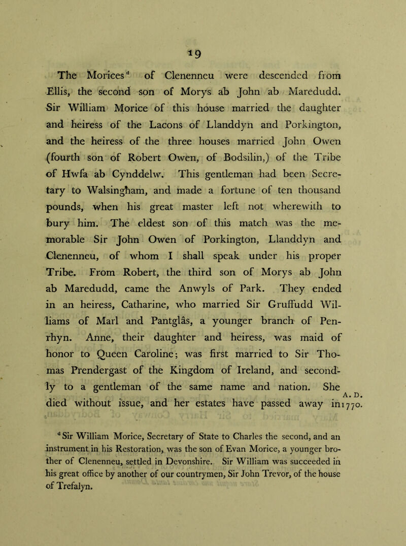 *9 The Morices'* of Clenenneu were descended from Ellis, the second son of Morys ab John ab Maredudd. Sir William Morice of this house married the daughter and heiress of the Lacons of Llanddyn and Porkmgton, and the heiress of the three houses married John Owen (fourth son of Robert Owen, of Bodsilin,) of the Tribe of Hwfa ab Cynddelw. This gentleman had been Secre- tary to Walsingham, and made a fortune of ten thousand pounds, when his great master left not wherewith to bury him. The eldest son of this match was the me- morable Sir John Owen of Porkington, Llanddyn and Clenenneu, of whom I shall speak under his proper Tribe. From Robert, the third son of Morys ab John ab Maredudd, came the Anwyls of Park. They ended in an heiress, Catharine, who married Sir Gruffudd Wil- liams of Marl and Pantglas, a younger branch of Pen- rhyn. Anne, their daughter and heiress, was maid of honor to Queen Caroline; was first married to Sir Tho- mas Prendergast of the Kingdom of Ireland, and second- ly to a gentleman of the same name and nation. She A. D died without issue, and her estates have passed away in 1770 d Sir William Morice, Secretary of State to Charles the second, and an instrument in his Restoration, was the son of Evan Morice, a younger bro- ther of Clenenneu, settled in Devonshire. Sir William was succeeded in his great office by another of our countrymen, Sir John Trevor, of the house of Trefalyn.