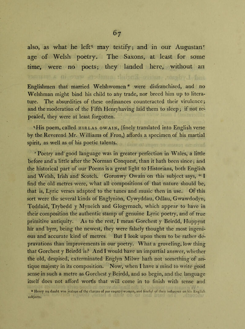 6? also* as what he leftq may testify; and in our Augustan1- age of Welsh poetry. The Saxons, at least for some time, were no poets; they landed here, without an Englishmen that married Welshwomen* were disfranchised, and no Welshman might bind his child to any trade, nor breed him up to litera- ture. The absurdities of these ordinances counteracted their virulence; and the moderation of the Fifth Henryhaving laid them to sleep; if not re- pealed, they were at least forgotten. qHis poem, called hirlas owain, (finely translated into English verse by the Reverend Mr. Williams of Fron,) affords a specimen of his martial spirit, as well as of his poetic talents. r Poetry and'good language was in greater perfection in Wales, a little before and a little after the Norman Conquest, than it hath been since; and the historical part of our Poems is a great light to Historians, both English and Welsh, Irish and'Scotch. Goronwy Owain on this subject says, “ I find the old metres were, what all compositions of that nature should be, that is, Lyric verses adapted to the tunes and music then in use. Of this sort were the several kinds of Englynion, Cywyddau, Odlau, Gwawdodyn; Toddaid, Trybedd y Myneich and Glogyrnach, which appear to have in their composition the authentic stamp of genuine Lyric poetry, and of true primitive antiquity. As to the rest, I mean Gorchest y Beirdd, Huppynt hir and byrr, being the newest, they were falsely thought the most ingeni- ous and accurate kind of metres. But I look upon them to be rather de- pravations than improvements in our poetry. What a groveling, low thing that Gorchest y Beirdd is? And I would have an impartial answer, whether the old, despised, exterminated Englyn Milwr hath not something of an- tique majesty in its composition. Now, when I have a mind to write good sense in such a metre as Gorchest y Beirdd, and so begin, and the language itself does not afford words that will come in to finish with sense and * Henry no doubt was jealous of the charms of our countrywomen, and fearful of their influence on his English subjects.