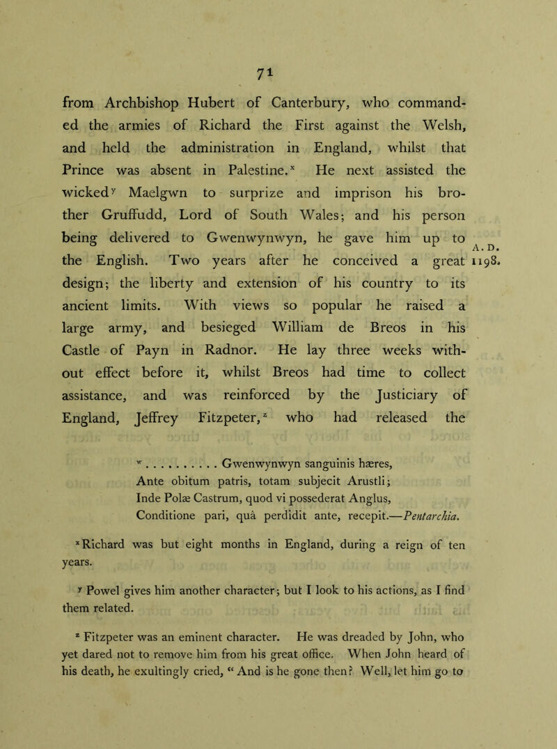 from Archbishop Hubert of Canterbury, who command- ed the armies of Richard the First against the Welsh, and held the administration in England, whilst that Prince was absent in Palestine.x He next assisted the wickedy Maelgwn to surprize and imprison his bro- ther Gruffudd, Lord of South Wales; and his person being delivered to Gwenwynwyn, he gave him up to ^ the English. Two years after he conceived a great 1198. design; the liberty and extension of his country to its ancient limits. With views so popular he raised a large army, and besieged William de Breos in his Castle of Payn in Radnor. He lay three weeks with- out effect before it, whilst Breos had time to collect assistance, and was reinforced by the Justiciary of England, Jeffrey Fitzpeter,z who had released the w Gwenwynwyn sanguinis hseres, Ante obitum patris, totam subjecit Arustli; Inde Polae Castrum, quod vi possederat Anglus, Conditione pari, qua perdidit ante, recepit.—Pentarchia. x Richard was but eight months in England, during a reign of ten years. y Powel gives him another character; but I look to his actions, as I find them related. 2 Fitzpeter was an eminent character. He was dreaded by John, who yet dared not to remove him from his great office. When John heard of his death, he exultingly cried, “ And is he gone then? Well, let him go to