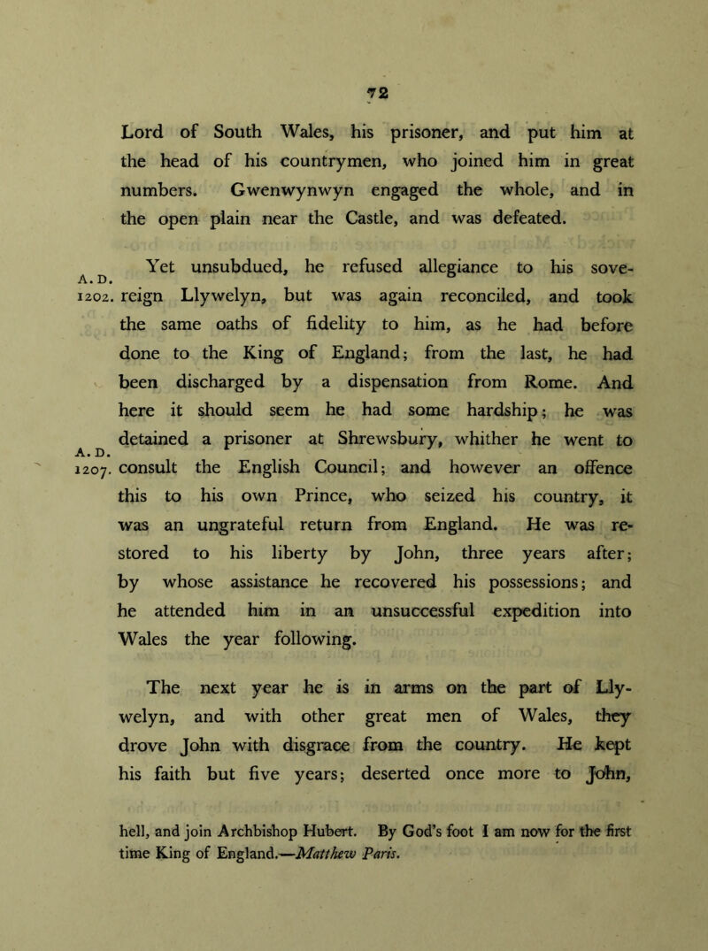 A. D. 1202. A. D. 1207. 72 Lord of South Wales, his prisoner, and put him at the head of his countrymen, who joined him in great numbers. Gwenwynwyn engaged the whole, and in the open plain near the Castle, and was defeated. Yet unsubdued, he refused allegiance to his sove- reign Llywelyn, but was again reconciled, and took the same oaths of fidelity to him, as he had before done to the King of England; from the last, he had been discharged by a dispensation from Rome. And here it should seem he had some hardship; he was detained a prisoner at Shrewsbury, whither he went to consult the English Council; and however an offence this to his own Prince, who seized his country, it was an ungrateful return from England. He was re- stored to his liberty by John, three years after; by whose assistance he recovered his possessions; and he attended him in an unsuccessful expedition into Wales the year following. The next year he is in arms on the part of Lly- welyn, and with other great men of Wales, they drove John with disgrace from the country. He kept his faith but five years; deserted once more to John, hell, and join Archbishop Hubert. By God’s foot I am now for the first time King of England.—Matthew Paris.