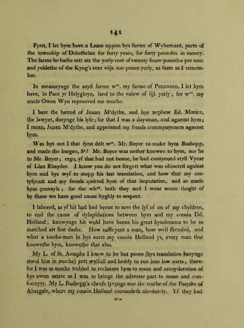 Hi Fyrst, I let hym have a Lease uppon hys farme of Wybernant, parte of the township of Doluthelan for forty years, for forty poundes in money. The farme he hathe sett att the yerly ren t of twenty foure poundes per ann: and yeldethe of the Kyng’s rent viijs. too pence yerly, as farre as I remem- ber. In measurynge the sayd farme wth. my farme of Penannen, I let hym have, in Pant yr Helygloyn, land to the valew of iijl. yerly 3 for wch. my uncle Owen Wyn reprooved me muche. I bare the hatred of Jeuan Mrdythe, and hys nephew Ed. Morice, the lawyer, durynge his lyfe3 for that I was a daysman, and agaenst hym; I mean, Jeuan Mrdythe, and appointed my frends commyssyoners agaenst hym. Was hyt not I that fyrst delt wfh. Mr. Boyer to make hym Bushopp, and made the bargen, S* ? Mr. Boyer was nether knowen to hym, nor he to Mr. Boyer 3 ergo, yf that had not beene, he had contynued sty 11 Vycar of Llan Rhayder. I know you do not forgett what was obiected against hym and hys wyf to stopp his last translation, and how that my cer- tyfycatt and my frends quitted hym of that imputation, and so made hym prevayle3 for the whch. both they and I wear worse thoght of by those we have good came hyghly to respect. I labored, as yf hit had had beene to save the lyf of on of my chyldren, to end the cause of dylapidations between hym and my coosin Dd. Holland3 knowynge hit wold have beene his great hynderance to be so matched att first dashe. How sufficyent a man, how well ffrended, and what a toothe-man in hys suets my cousin Holland ys, every man that knowethe hym, knowethe that also. My L. of St. Assaphe I knew to be but poore (hys translation havynge stood him in muche) yett wylfull and heddy to run into law suets 3 there- for I was as muche trebled to reclaeme hym to reson and consyderation of hys owen estate as I was to bringe the adversse part to reson and con- formyty. My L, Bushopp’s cheefe lyvynge was the tenthe of the Paryshe of Abergele, where my coosin Holland comandeth absolutely. Yf they had M m