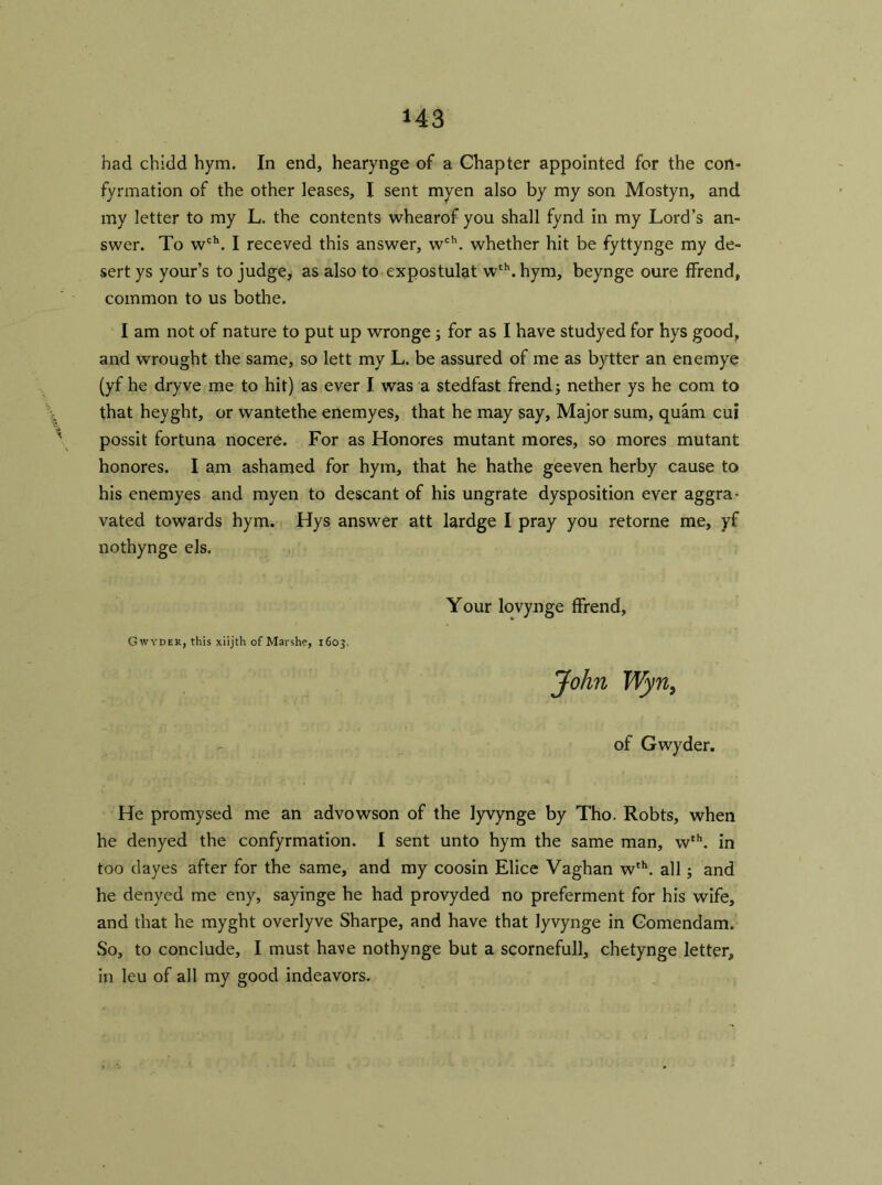 U3 had chidd hym. In end, hearynge of a Chapter appointed for the con- fyrmation of the other leases, I sent myen also by my son Mostyn, and my letter to my L. the contents whearof you shall fynd in my Lord’s an- swer. To wch. I receved this answer, wch. whether hit be fyttynge my de- sert ys your’s to judge, as also to expostulat wth. hym, beynge oure ffrend, common to us bothe. I am not of nature to put up wronge; for as I have studyed for hys good, and wrought the same, so lett my L. be assured of me as bytter an enemye (yf he dryve me to hit) as ever I was a stedfast frend; nether ys he com to that heyght, or wantethe enemyes, that he may say. Major sum, quam cui possit fortuna nocere. For as Honores mutant mores, so mores mutant honores. I am ashamed for hym, that he hathe geeven herby cause to his enemyes and myen to descant of his ungrate dysposition ever aggra- vated towards hym. Hys answer att lardge I pray you retorne me, yf nothynge els. Your lovynge ffrend, Gwyder, this xiijth of Marshc, 1603, John Wyn, of Gwyder. He promysed me an advowson of the lyvynge by Tho. Robts, when he denyed the confyrmation. I sent unto hym the same man, wth. in too dayes after for the same, and my coosin Elice Vaghan wth. all; and he denyed me eny, sayinge he had provyded no preferment for his wife, and that he myght overlyve Sharpe, and have that lyvynge in Gomendam. So, to conclude, I must have nothynge but a scornefull, chetynge letter, in leu of all my good indeavors.