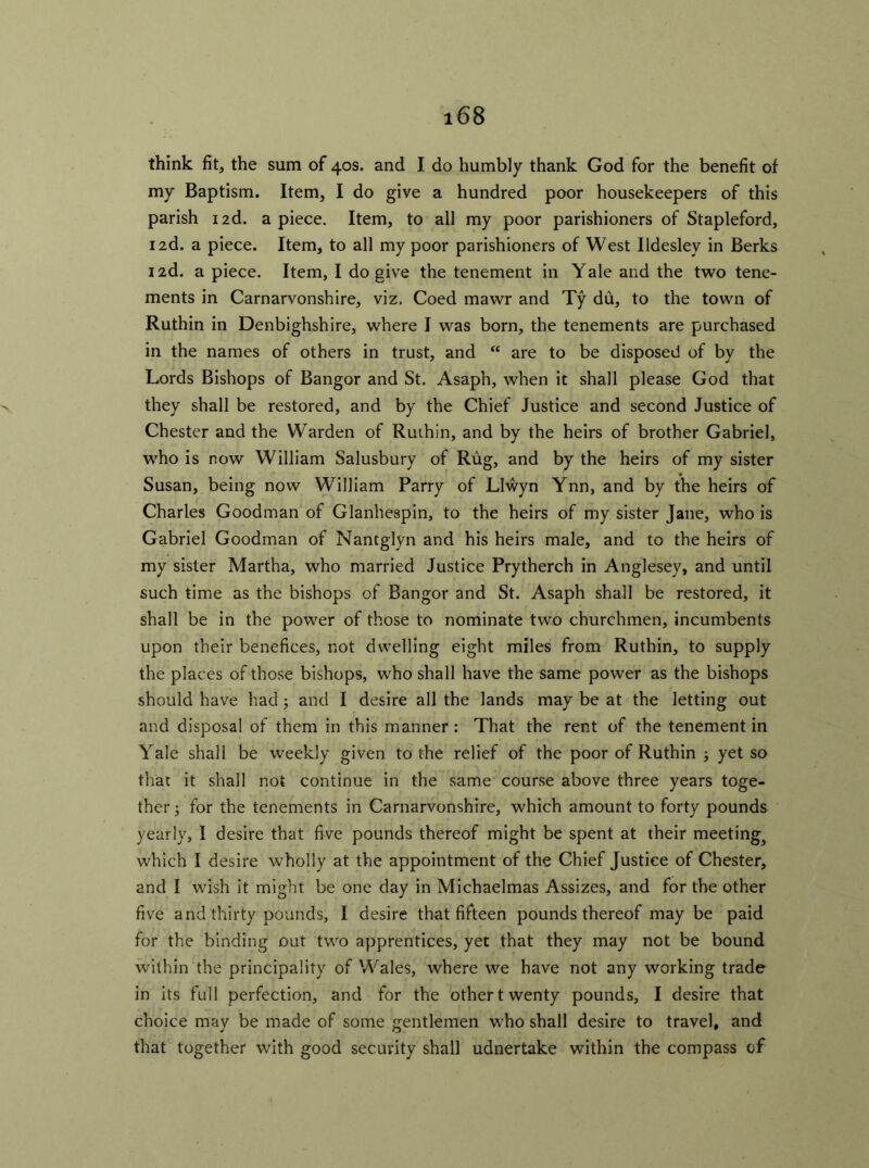 think fit, the sum of 40s. and I do humbly thank God for the benefit of my Baptism. Item, I do give a hundred poor housekeepers of this parish i2d. apiece. Item, to all my poor parishioners of Stapleford, 12d. a piece. Item, to all my poor parishioners of West Ildesley in Berks 12d. a piece. Item, I do give the tenement in Yale and the two tene- ments in Carnarvonshire, viz. Coed mawr and Ty du, to the town of Ruthin in Denbighshire, where I was born, the tenements are purchased in the names of others in trust, and “ are to be disposed of by the Lords Bishops of Bangor and St. Asaph, when it shall please God that they shall be restored, and by the Chief Justice and second Justice of Chester and the Warden of Ruthin, and by the heirs of brother Gabriel, who is now William Salusbury of Rug, and by the heirs of my sister Susan, being now William Parry of Llwyn Ynn, and by the heirs of Charles Goodman of Glanhespin, to the heirs of my sister Jane, who is Gabriel Goodman of Nantglyn and his heirs male, and to the heirs of my sister Martha, who married Justice Prytherch in Anglesey, and until such time as the bishops of Bangor and St. Asaph shall be restored, it shall be in the power of those to nominate two churchmen, incumbents upon their benefices, not dwelling eight miles from Ruthin, to supply the places of those bishops, who shall have the same power as the bishops should have had; and I desire all the lands may be at the letting out and disposal of them in this manner : That the rent of the tenement in Yale shall be weekly given to the relief of the poor of Ruthin ; yet so that it shall not continue in the same course above three years toge- ther ; for the tenements in Carnarvonshire, which amount to forty pounds yearly, I desire that five pounds thereof might be spent at their meeting} which I desire wholly at the appointment of the Chief Justice of Chester, and I wish it might be one day in Michaelmas Assizes, and for the other five and thirty pounds, I desire that fifteen pounds thereof may be paid for the binding out two apprentices, yet that they may not be bound within the principality of Wales, where we have not any working trade in its full perfection, and for the other twenty pounds, I desire that choice may be made of some gentlemen who shall desire to travel, and that together with good security shall udnertake within the compass of