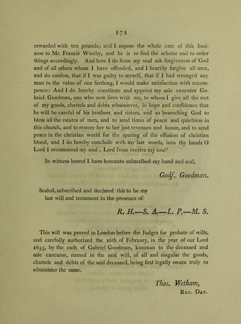 rewarded with ten pounds; and I repose the whole care of this busi- ness to Mr. Francis Westby, and he is to find the scholar and to order things accordingly. And here I do from my soul ask forgiveness of God and of all others whom I have offended, and I heartily forgive all men, and do confess, that if I was guilty to myself, that if I had wronged any man to the value of one farthing, I would make satisfaction with recom- pence: And I do hereby constitute and appoint my sole executor Ga- briel Goodman, one who now lives with me, to whom I give all the rest of my goods, chattels and debts whatsoever, in hope and confidence that he will be careful of his brothers and sisters, and so beseeching God to bless all the estates of men, and to send times of peace and quietness in this church, and to restore her to her just revenues and honor, and to send peace in the Christian world for the sparing of the effusion of Christian blood, and I do hereby conclude with my last words, into thy hands O Lord I recommend my soul; Lord Jesus receive my soul! In witness hereof I have hereunto subscribed my hand and seal, Godf. Goodman. Sealed, subscribed and declared this to be my last will and testament in the presence of R. H.—S. A.—Lo P.—M. S. This will was proved in London before the Judges for probate of wills, and carefully authorized the 16th of February, in the year of our Lord 1655, by the oath of Gabriel Goodman, kinsman to the deceased and sole executor, named in the said will, of all and singular the goods, chattels and debts of the said deceased, being first legally sworn truly to administer the same. TJios. Wetham, Reg. Dep.