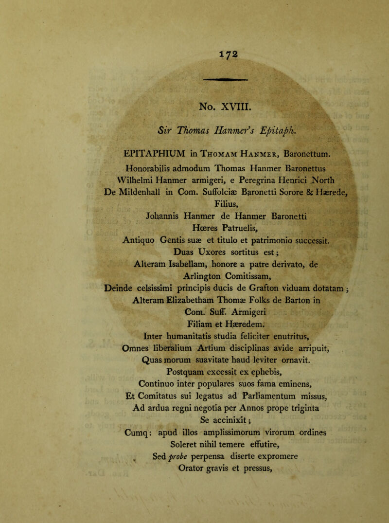 No. XVIII. Sir Thomas Hammer's Epitaph. EPITAPHIUM in Thomam Hanmer, Baronettum. Honorabilis admodum Thomas Hanmer Baronettus Wilhelmi Hanmer armigeri, e Peregrina Henrici North De Mildenhall in Com. Suffolcias Baronetti Sorore Sc Haerede, Filius, Johannis Hanmer de Hanmer Baronetti Hoeres Patruelis, Antiquo Gentis suae et titulo et patrimonio successit. Duas Uxores sortitus est; Alteram Isabellam, honore a patre derivato, de Arlington Comitissam, Deinde celsissimi principis ducis de Grafton viduam dotatam ; Alteram Elizabetham Thomae Folks de Barton in Gom. Suff. Armigeri Filiam et Hseredem. Inter humanitatis studia feliciter enutritus, Omnes liberalium Artium disciplinas avide arripuit, Quas morum suavitate haud leviter ornavit. Postquam excessit ex ephebis, Continuo inter populares suos fama eminens, Et Comitatus sui legatus ad Parliamentum missus. Ad ardua regni negotia per Annos prope triginta Se accinixit; Cumq: apud illos amplissimorum virorum ordines Soleret nihil temere effutire, Sed probe perpensa diserte expromere Orator gravis et pressus,