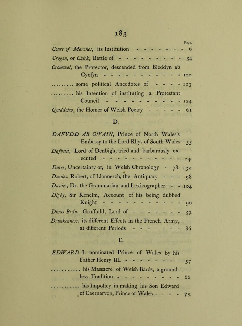 Page. Court of Marches, its Institution - -- -- -- 6 Crogen, or Chirk, Battle of- - - 34 Cromwel, the Protector, descended from Bleddyn ab Cynfyn - -- -- -- -- --122 some political Anecdotes of - - - - 123 .... his Intention of instituting a Protestant Council - - - - - - - - 124 Cynddelw, the Homer of Welsh Poetry 61 D. / DAFYDD AB OWAIN, Prince of North Wales’s Embassy to the Lord Rhys of South Wales 55 Dafydd, Lord of Denbigh, tried and barbarously ex- ecuted ---------- - 24 Dates, Uncertainty of, in Welsh Chronology - 78. 132 Davies, Robert, of Llannerch, the Antiquary - - - 98 Davies, Dr. the Grammarian and Lexicographer - - 104 Digby, Sir Kenelm, Account of his being dubbed Knight - - -- -- 90 Dinas Bran, Gruffudd, Lord of ------- 39 Drunkenness, its different Effects in the French Army, at different Periods --86 E. EDWARD I. nominated Prince of Wales by his Father Henry III. - -- -- -- -37 his Massacre of Welsh Bards, a ground- less Tradition - - - . 66 his Impolicy in making his Son Edward of Caernarvon, Prince of Wales - - - - 73