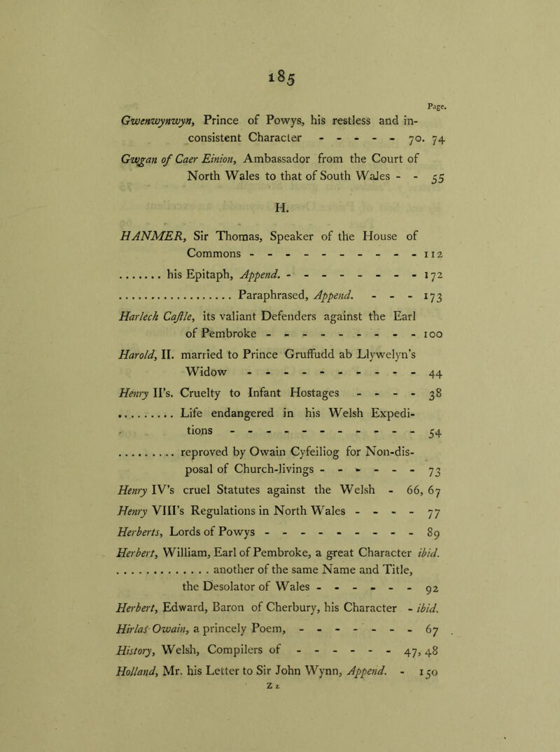 Page. Gwenwynwyn, Prince of Powys, his restless and in- consistent Character - - - - - 70. 74 Gwgan of Caer Einion, Ambassador from the Court of North Wales to that of South WaJes - - 35 H. HANMER, Sir Thomas, Speaker of the House of Commons -112 his Epitaph, Append. - - - - - - - -172 Paraphrased, Append. - - - 173 Harlech Cafle, its valiant Defenders against the Earl of Pembroke -------- - 100 Harold, II. married to Prince Gruffudd ab Llywelyn’s Widow - -- -- -- -- -44 Henry IPs. Cruelty to Infant Hostages - - - - 38 Life endangered in his Welsh Expedi- tions ---------- - 54 reproved by Owain Cyfeiliog for Non-dis- posal of Church-livings ------ 73 Henry IV’s cruel Statutes against the Welsh - 66, 6 7 Henry VIII’s Regulations in North Wales - - - - 77 Herberts, Lords of Powys --------- 89 Herbert, William, Earl of Pembroke, a great Character ibid. another of the same Name and Title, the Desolator of Wales ------ 92 Herbert, Edward, Baron of Cherbury, his Character - ibid. Hirlas Owain, a princely Poem, - -- ---.67 History, Welsh, Compilers of 47,48 Holland, Mr. his Letter to Sir John Wynn, Append. - 150 Z z