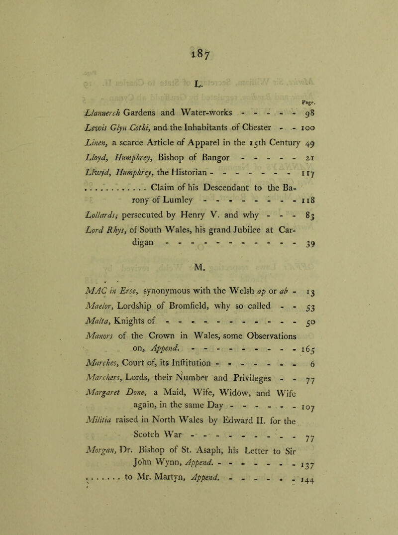 L. Pagf. Limnerch Gardens and Water-works - - - - - 98 Lewis Glyn Cothi, and the Inhabitants of Chester - - 100 Linen, a scarce Article of Apparel in the 15th Century 49 Lloyd, Humphrey, Bishop of Bangor ----- 21 Llwyd, Humphrey, the Historian ------ - 117 Claim of his Descendant to the Ba- rony of Lumley - - - - - - - - 118 Lollards, persecuted by Henry V. and why - - - 83 Lord Rhys, of South Wales, his grand Jubilee at Car- digan 39 M. MAC in Erse, synonymous with the Welsh ap or ah - 13 Maelor, Lordship of Bromfield, why so called - - 33 Malta, Knights of - -- -- -- -- -- 30 Manors of the Crown in Wales, some Observations on. Append. - - - ------ ifir Marches, Court of, its Inflitution ------- 6 Marchers, Lords, their Number and Privileges - - 77 Margaret Done, a Maid, Wife, Widow, and Wife again, in the same Day - - - - - -107 Militia raised in North Wales by Edward II. for the Scotch War - -- -- -- -- - Morgan, Dr. Bishop of St. Asaph, his Letter to Sir John Wynn, Append. - - - - - . -137 to Mr. Martyn, Append. 144