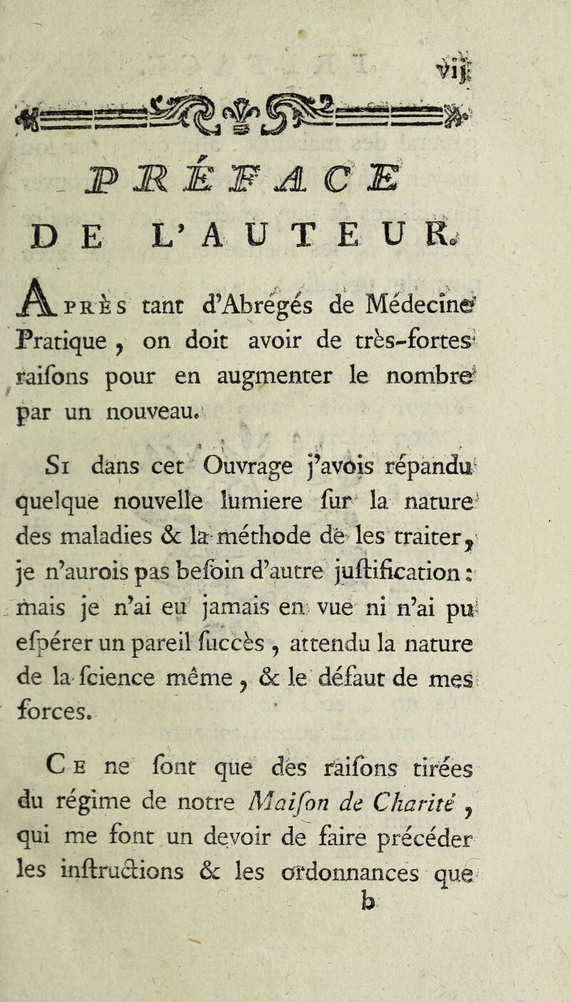 S JP MÉ W AÛE' D E L’ A Ü T E U R.- A. PRÈS tant d’Abrégés de Médecînef Pratique , on doit avoir de très-fortes’ raifons pour en augmenter le nombriÿ par un nouveau.’ Si dans cet Ouvrage j’avôis répandu^ quelque nouvelle lümiere fur' la nature^ des maladies ôc la méthode de les traiter y je n’aurois pas befoin d’autre juftification :■ mais je n’ai eu jamais en vue' ni n’ai pu? ■ f* efpérer un pareil fuccès , attendu la nature de la fcience même , & le défaut de mes? forces. Ce ne font que des faifons tirées du régime de notre Maifon de Charité , qui me font un devoir de faire précéder les inftructions &: les ordonnances que b