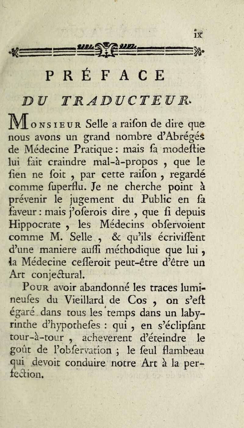 UÊJU À . \x PRÉFACE nV TRABVCTEUR- M O NS IEUR Selle a raifbn de dire que nous avons un grand nombre d’Abrégéâ de Médecine Pratique: mais fa modeftie lui fait craindre mal-à-propos j que le lien ne foit , par cette raifon , regardé comme fuperflu. Je ne cherche point à prévenir le jugement du Public en la faveur : mais j’oferois dire , que li depuis Hippocrate , les Médecins oblèrvoient comme M. Selle , &; qu’ils écrivilîent d’une maniéré auffi méthodique que lui, la Médecine celîèroit peut-être d’être un Art conjedural. Pour avoir abandonné les traces lumi- neufes du Vieillard de Cos j on s’ell: égaré dans tous les temps dans un laby- rinthe d’hypotheles : qui , en s’écliplknt tour-à-toLir , achevèrent d’éteindre le goût de l’obfervation ; le lèul flambeau qui devoit conduire notre Art à la per- léclion.