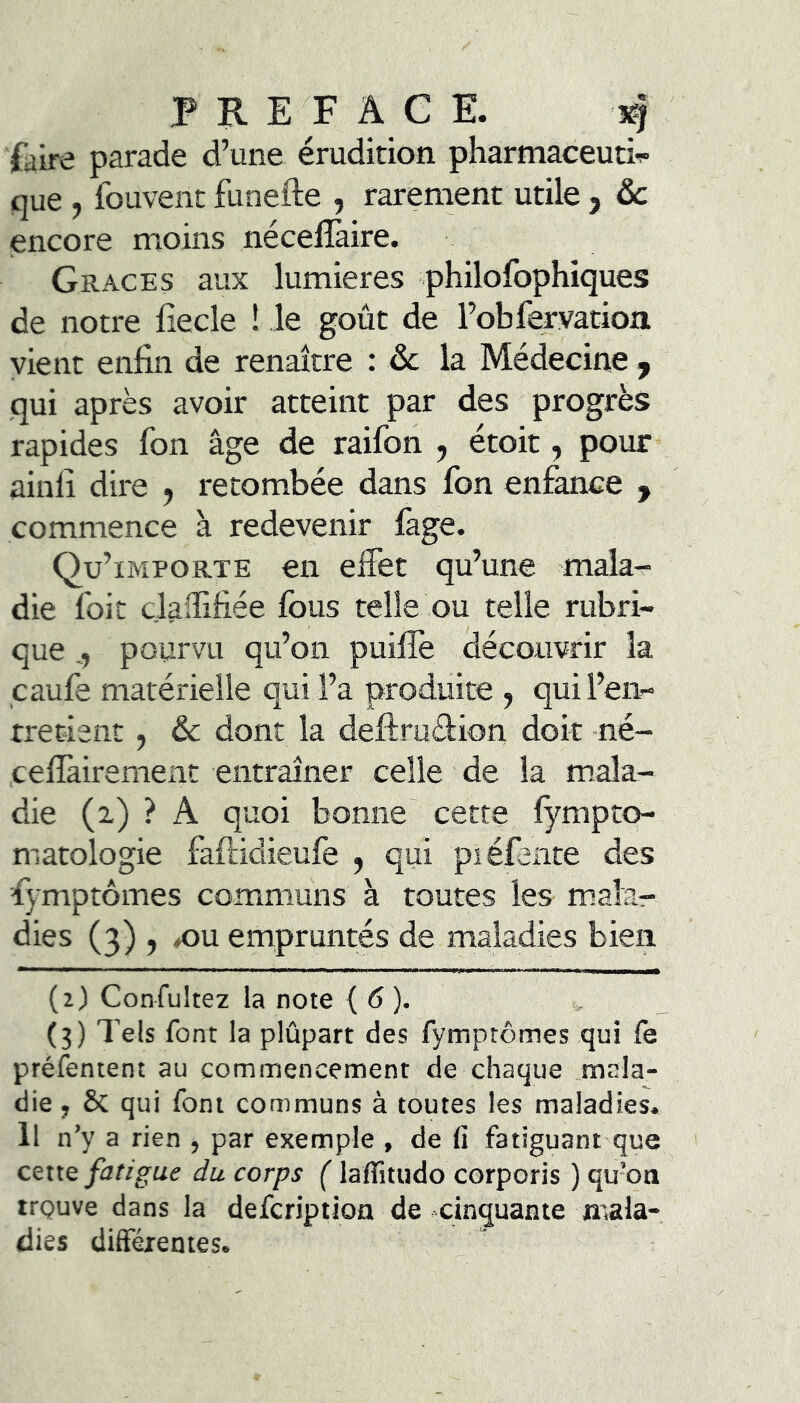 PREFACE. 3^ faire parade d’une érudition pharmaceuti^ que , fouvent funefte , rarement utile , ôc encore moins néceflàire. Grâces aux lumières philofophiques de notre fiecle ! le goût de l’obfervatioa vient enfin de renaître : ôc la Médecine ^ qui après avoir atteint par des progrès rapides fon âge de raifon , étoit, pour ainfi dire , retombée dans fon enfance , commence à redevenir fage. Qu’ IMPORTE en eifet qu’une mala- die foit claffifiée fous telle ou telle rubri- que pourvu qu’on puifiè découvrir la caufe matérielle qui l’a produite , qui l’en- tretient , & dont la deftruélion doit né- cefikirement entraîner celle de la mala- die (i) ? A quoi bonne' cette fympto- matologie faftidieufe , qui piéfente des fymptômes communs à toutes les malar dies (3) , ^u enapruntés de maladies bien (2) Confultez la note { 6). (3) Tels font la plûpart des fymprômes qui le préfentent au commencement de chaque .mala- die , & qui font communs à toutes les maladies. Il n’y a rien , par exemple , de fi fatiguant que cette fatigue du corps ( lalTitudo corporis ) qubti trçuve dans la defcription de cinquante mala- dies différentes.