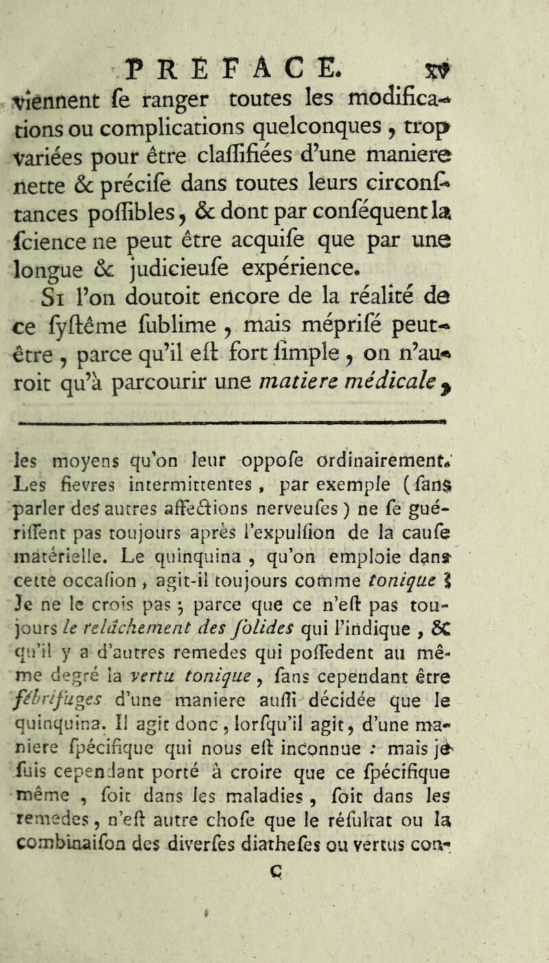 / P R E P A C E. w •Viennent fe ranger toutes les rnodifica-* dons ou complications quelconques , trop Variées pour être claflîfiées d’une nianiere nette ôc précife dans toutes leurs circont* tances poflibles, & dont par conféquent la fcience ne peut être acquife que par une longue ôc judicieufè expérience. Si l’on doutoit encore de la réalité de ce fyftême fublime ,. mais méprifé peut- être , parce qu’il eft fort lîmple, on n’au- roit qu’à parcourir une matière médicale ^ les moyens qu’on leur oppofe ordinairement.' Les fievres intermittentes, par exemple ( fanS parler des autres afteftions nerveufes ) ne fe gué- rilTent pas toujours après i’expulfion de la caufe matérielle. Le quinquina , qu’otî emploie dana- cette occafion , agit-il toujours comme tonique S Je ne le crois pas ^ parce que ce n’efi: pas tou- jours ie relâchement des JblideS qui l’indique , ÔC qu’il y a d’autres remedes qui poffedent au mê- me degré la vertu, tonique fans cependant être fébrifuges d’une maniéré aulîi décidée que le quinquina. I! agit donc , lorfqii’il agit, d’une ma- niéré fpécifique qui nous eft inconnue : mais jè' fuis cependant porté â croire que ce fpécifique même , foit dans les maladies, foie dans les remedes, n’eft autre chofe que le réfultat ou la cc.mbinaifon des diverfes diathefès ou vertus con- ç