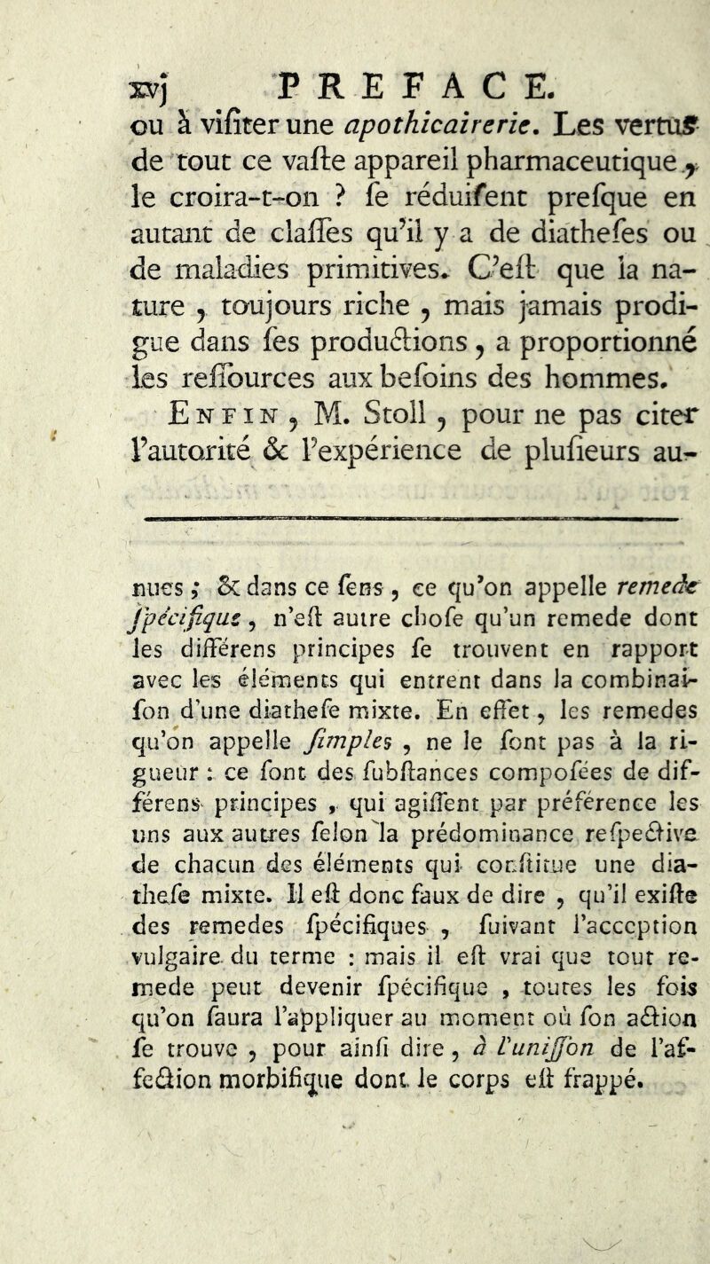 xvj P R E F A C E. ou à vifîter une apothicairerie. Les vertuff de‘tout ce vafte appareil pharmaceutique .j. le croira-t-on ? fe réduifent prefque en autant de dalles qu’ii y a de diathefes ou de maladies primitives» C’ell que la na- ture y toujourS/riche , mais jamais prodi- gue dans Tes produdions, a proportiomié les relîburces auxbefoins des hommes. E N FIN J M. Stoll y pour ne pas citer l’autorité & l’expérience de plulieurs au^- tiiies ,* 5c dans ce fêns , ce tju’on appelle remeâe jpécifiqus, n’eft autre cliofe qu’un remede dont les difFérens principes fe trouvent en rapport avec les éléments qui entrent dans la combinai- fon d’une diathefe mixte. En efiet, les remedes qu’on appelle /impies , ne le font pas à la ri- gueur : ce font des fubUances compofées de dif- férenS' principes , qui agilTent par préférence les uns aux autres felonla prédominance refpeâ-ive de chacun des éléments qui conltitue une dia- thefe mixte. 11 eft donc faux de dire , qu’il exifte des remedes fpécifiques , fuivant l’acception vulgaire du terme : mais il eft vrai que tout re- mede peut devenir fpécifique , toutes les fois qu’on faura l’appliquer au moment où fon aâion fe trouve , pour ainfi dire, à L'uniJJbn de l’af- fedion morbifiv|ue dont le corps eft frappé.