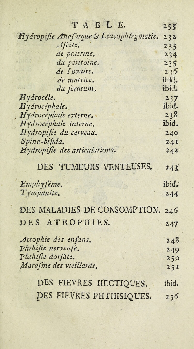 TA BLE. isî Mydropijîe .Anafarque ^ Leucophlegmatie. 23a Afcite. ' 235 de poitrine. 234 du péritoine. 235 de ipv aire. ’ , 235 de matrice. ibid. du Jcrotum, ibidi Hydrocèle. 237 Hydrocéphale. ibid. Hydrocéphale externe. 238 Hydrocéphale interne. ibid. Hydropifie du cerveau. 240 Spina-bi^fîda. 24 c Hydropifie des articulations. 24a' DES TUMEURS VENTEUSES, 245; Emphyféme. ibid. Tympanite. 244 DES MALADIES DE CONSOMPTION. 24^ DES ATROPHIES. 247 Atrophie des enfans. 248 Jéhthifie nerveuj'e. ^ 240 Vhthifie dorfale. . 250 Marafme des vieillards, 251 DES FIEVRES HECTIQUES. ibid. DES FIEVRES PHTHISIQUES. 25(>