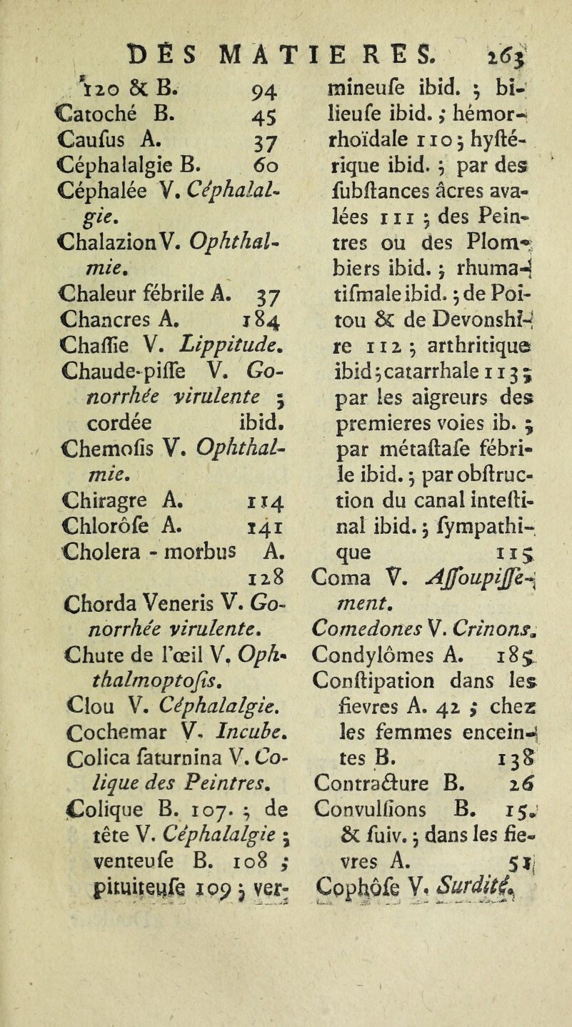 1 Ï20 8c B. 94 Catoché B. 45 Caufus A. 37 Céphalalgie B. 6o Céphalée V. Céphalal- gie. ChalazionV. Ophthal- mie. Chaleur fébrile A. 37 Chancres A. 184 Chaflîe V. Lippitude. Chaude-pifle V. Go- norrhée virulente ; cordée ibid. Chemofis V. Ophthal- mie. Chiragre A. 114 Chlorôfe A. 141 Choiera - morbus A. 128 Chorda Veneris V. Go- norrhée virulente. Chute de l’œil V, Oph- thalmoptojîs. Clou V. Céphalalgie. Cochemar V. Incube. Colica faturnina V. Co- lique des Peintres. jColique B. 107. J de tête V. Céphalalgie 5 venteufe B. 108 ; pituiteiîfe 199 3 mineufe ibid. ^ bi-; lieufe ibid. ,* hémor-; rhoïdale no; hyfté- rique ibid. ; par des fubftances âcres ava- lées 111 ; des Pein- tres ou des Plom» bief s ibid. ; rhuma-^ tifmale ibid. ; de Poi- tou & de Devonshi-! te 112 ; arthritique ibid; catarrhale 113 ; par les aigreurs des premières voies ib. ; par métaftafe fébri- le ibid. ; parobftruc- tion du canal intedi- nal ibid. ; fympathi- que II5 Coma V. AJfoupiJfe-\ ment. Comedones V. Crinons, Condylomes A. 189 Conftipation dans les fievres A. 42 ; chez les femmes encein-i y tes B. 138 Contraâure B. 16 Convulfîons B. 15J Sc fuiv. ; dans les liè- vres A. 5 ij Cophôfe V. SurdètL