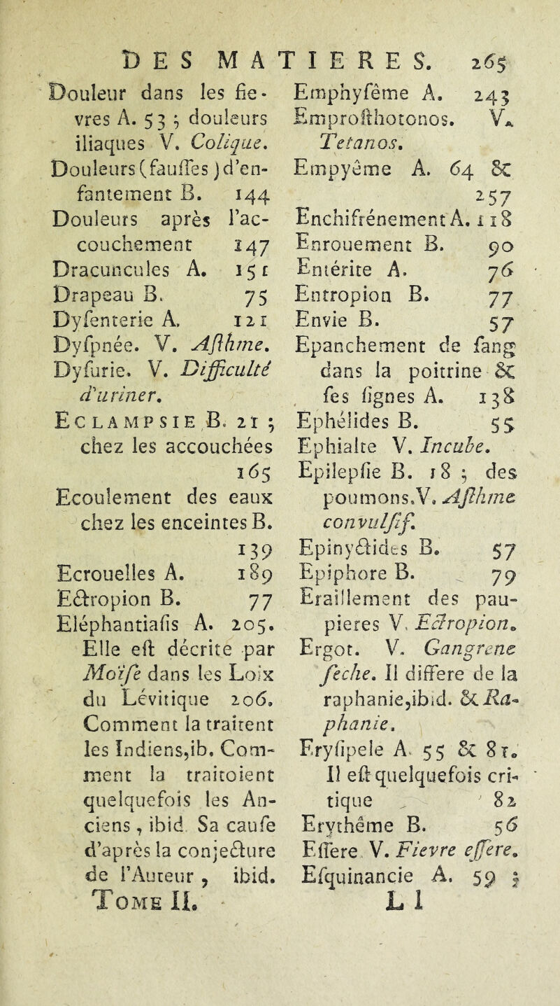 Douleur dans les fiè- vres A. 53 ; douleurs iliaques V. Colique. Douleurs (faufies j d’en- faniement B. 144 Douleurs après l’ac- couchement 247 Dracuncules A. 151 Drapeau B. 75 Dyfenterie A, izi Dyfpnée. V. Aflhme. Dyfùrie. V. Difficulté d'uriner. Ec LA MP s I E B. 2t ; chez les accouchées 165 Ecoulement des eaux chez les enceintes B. 139 Ecrouelles A. 189 Eâ:ropion B. 77 Eléphanîiafis A. 205. Elle eft décrite par Moife dans les Loix du Lévitique 206. Comment la traitent les Indiens,ib. Com- ment la traicoient quelquefois les An- ciens , ibid Sa caufe d’après la conjeélure de l’Auteur , ibid. Tome IL • Emphyfême A. 245 Emprollhotonos. VL Tétanos. Empyéme A. 64 8c 257 Enchifrénement A. 118 Enrouement B. 90 Entérite A. 76 Entropion B. 77 Envie B. 57 Epanchement de fang dans la poitrine ôc fies lignes A. 13S Ephéüdes B. 55 Ephialte V. Incube. Epilepfie B. j8 ; des poumons.V. Ajîhm& convuljîf. Epinyâidts B. 57 Epiphore B. ^79 Eraillement des pau- pières V, Tclropion. Ergot. V. Gangrené feche. Il différé de la raphaniejibid. Sii.Ra~ phanie. Eryfipele A. 55 Sc Sr. 11 eft quelquefois cri- tique 82 Erythème B. 56 Elîere V. Fievre ejjere. Efquinancie A. 59 j L1