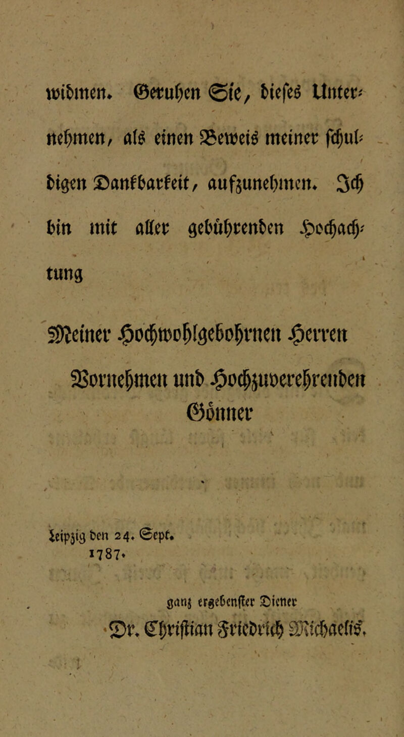 wifemen. ©etuf^en ©I'C/ fciefe^ Unter« nehmen, aB einen 35eweiö meiner fc^ui« , ' / tigen ©nnfbarfeit, flufjune()mcn. 3c^ bin mit affer aebftbttnben - ^ I tung i t !9?ctncf j^o^roo^I^eSo^vneii j^citeit 33ovne^men unb J^ocbjuöere|rciibeii ©onnei* * .. 1 r ieipjis t»en 24» ©epf* . ■. . ''' *787» , !■' ■■ 1 . . . •' “'••) ■ * ■ V' •• » , ... grtnj erge5cn(l«r 2)icnfc •©r. (Jbrijlion Sricbileb SRicbaeits',