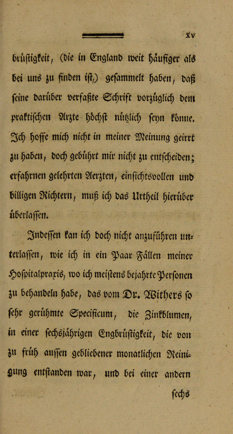 ■ .. ■ ■■■Si ‘ 6iu|liäfeit, (t)(e m Q^n^Iant) tt)cit ^auftger 5ei un^ ftnt»en iff,) gefammeft ^aben, tag feme t>aru5et terfagte 0c^nYt torjuQlic^ tern pvafti'f($cn ^Irjte nii^licf; 'fci;n fonne, 3c^ ^offe mic^ m'c^t in meiiiee '3)?emun3 geirrt I ^ti 5a5en, t>od) getu^rt mir nicf;t ju entfe^eiten* erfahrnen geie^rten 5(erjten, einfic^t^oolfen unt tittigen SKic^tern, mug id; ta^ llrt^eil hierüber «5erlaj|ert» • i($ t)0($ nic^t anjufu^ven urn ' tevlajfcn, ttie ic^ in ein ^aar gailen meiner ^ofpitalprayi^, m id) meigen^&eja^rte^Jerfonen ju bemänteln Jube, ba^ bom Q05itf;cr^ fo fe^r gerühmte 0pectg'cum, tie Sinfblumen, in einer fec^oja^rigen (^ngbrugigfeit, tie ton III fru^ oujfen gebiiebener monatlid;en ^eini= $ung entganten mar, unt bei einer antern . ' ' fec^ö