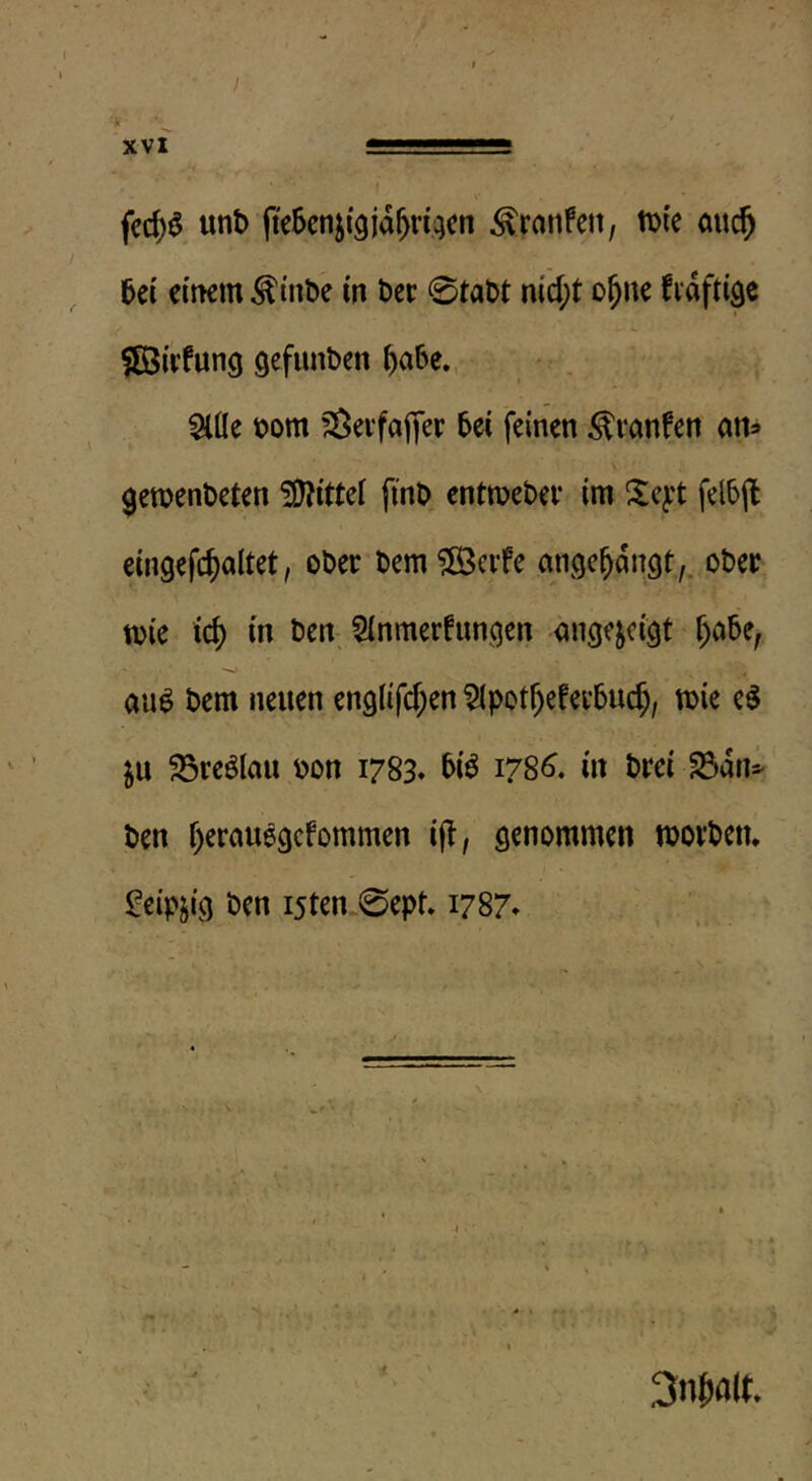 fec()ö unt) fieScnji^jd^riqcn ^ranfett, iDi'e auc^ 5ei einem ^inbe in ber 0tabt md;t o^ne fidftigc SBnfung gefunben f)a6e., $lüe bom fSei'fafjer bei feinen ^ranfen am 0en?enbeten !9^ittel finb entmebev im Xeyt felbjl ein9efcf)altet, ober bem?föcifc ange^dngt,. ober toie ic() in ben 5inmerfunqen änge^ci^t r)Ci5e, au^ bem neuen englifd^en ^pot^efei’buc^, mie e$ ju 23reölau bon 1783* 5i^ 178^. in brei ^dn=^ ben f)erau69cfommen ijl, morbetu $:eipji9 ben i5ten-0ept* 1787* \ 3n^a(t.