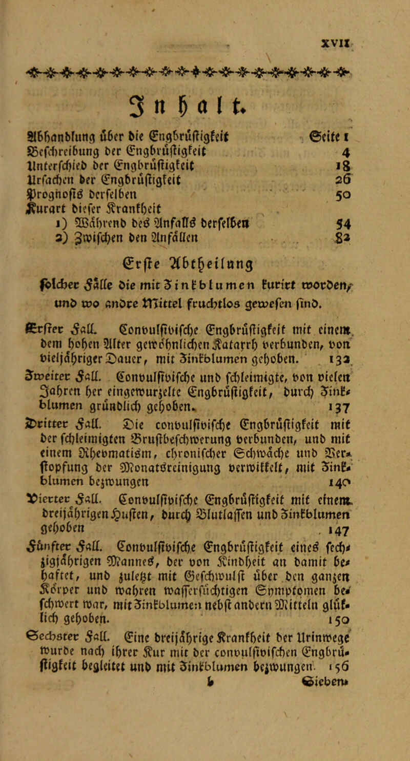 XV« 3 n Mit. 216f)(jnbruti3 d6cr bie ^ngSruffigfeit ©cite i SScfitrcibung bcr ^ngbiujllgfcit 4 llnferfd^lcb bcr ^ngbrufiigfcit ig ilrfrtcbcn ber (fngbrujligfcit 26 ilroghofiö bcrfclbm 50 i^urart bicfer 5?ranfi)ctt j) 5Bd()rcnb beö Sinfatfö bcrfefbcil 54 3) ben 2lnfdöcn . . ga €r|Ic 2(6t^etlttn3 fjlcbcc bic mit Jintblumcn iutitt tooeben/^ unb too ßnOrc tViittei fruchtlos geroefen finb. flEcfrec ^onbuIfiOifcOe Qrngbrufiigfcif mit einem, bem bp^en Sifter getrdl)nfid)en^ataj:r^) berbunben, bon bicl|d^riger5)auer, mit SinCblumcn gehoben. 13a. Svoeitev ,5«lf. gonbulfibifcbe unb fd)feiraigte, bon riefen 3obrfn ber/ingetrurjeftc €ngbruftigfeit/ burd? 5inE< blumcn grunblid) ge^oben^ 137 j^cittcc J)ie conbuff?bifd)C ^ngbröfÜgfeit mit ber fd)feimigten ®ru|lbefd)»berun9 rerbunben, unb niiC einem Dibebmatiöm, ebronifeber ©d)ibdd)e unb SScr* fopfung ber sQ^onatörcinigung oeririfteft/ mit 'Sinh blumcn bcimungen 140 Vierter .S«lf. (Jonbuffibifcbc €ngbrufligfeif mit chtent breijdbrigen^uften, butc^ iBlutlaffen unb SinCblumcn öeboben . 147 ^unftre 5nII. ^onbufftbifdjc €ngbru(!igfeif eineö fed)< jigjdbrigen 3)?anne^, ber bon ^inbf>eit an bamit bt* bafret, unb jufei^t mit ©ef^irufj^ über ben ganzen Ädrper unb mabren maffcrfiidjtigen ©pmpfpmen be* filbert roar, mitJinEblumcn nebfl anbern^Jiitteln gluf* fief) gehoben. 150 ©cebster 5«ll. ^ine breijdf)rige Äranfbcit berUrinroege rourbe nad) ihrer ^ur mit ber conruffirifehen ^ngbru* ffigfeit begleitet unb mit ^in^btumen beiroungen. 156 b Sieben*