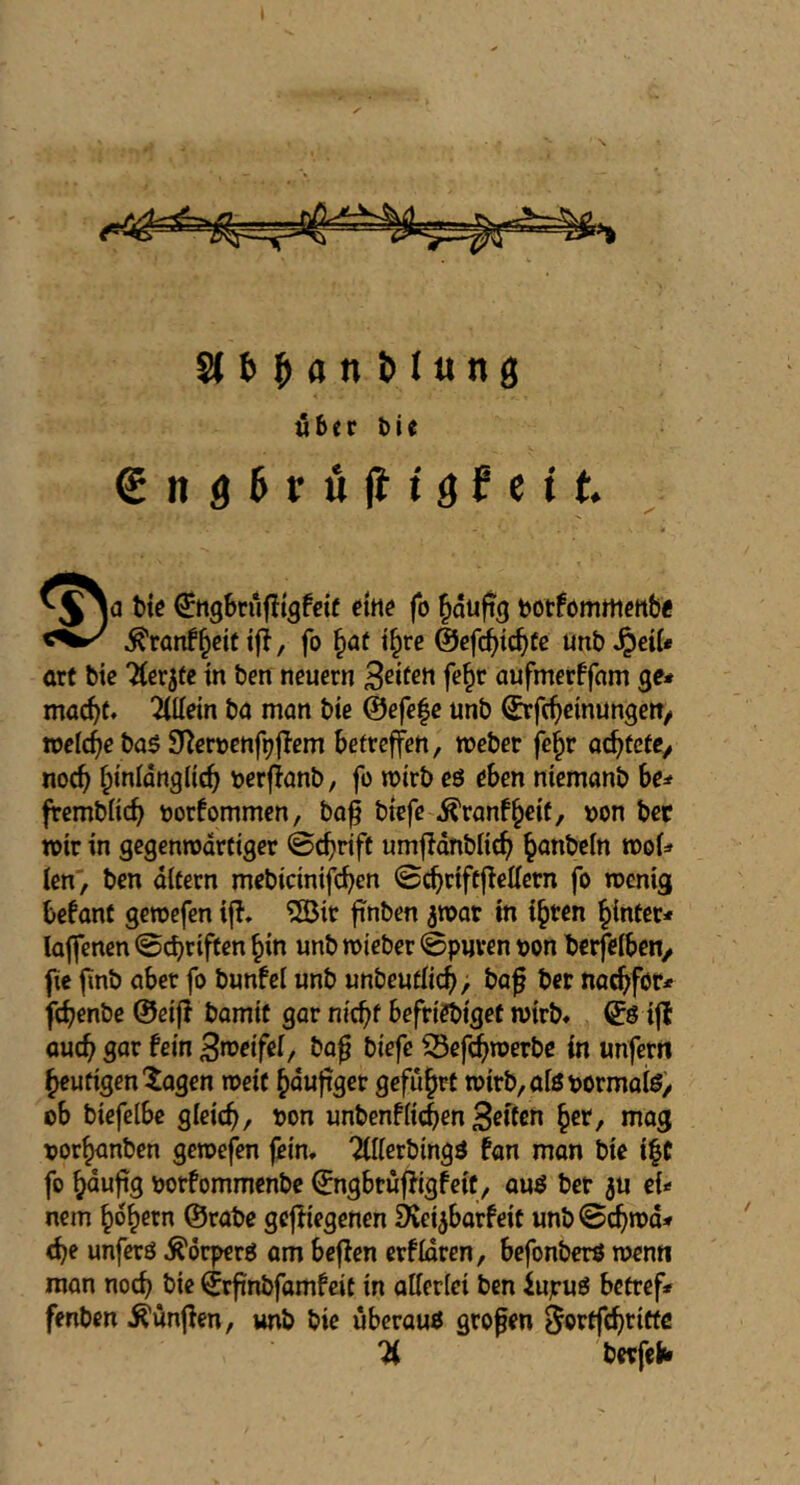 Über bie gng^rujftgJctt. t)te ^ttgbrufltgfctf tine fo ^duftg tjotfomrticttb« ^ranf^eitiji, fo ^at t^re ©efc^tc^Cc unb^dt* art bie Tterjtc in ben neuern Seifen fe^r aufmerffnm ge* mae^t* Wein ba man bte @efe|e unb ©rfc^cmungeiT/ welche ba$ SJ^eroenf^jTem betreffen, roebet fe^r a^tete^ nocb b^nlangticb berflanb, fo njirb eö eben ntemanb be* frembKcb oorfommen, bo^ btefe ^ranf^eit, t>on ber totr in gcgcnnsdrciger ©thrift umjldnbU^ ^anbeln roof* fen, ben dlfern mebidnifdben fo roenig befant geroefen ifl. 50it finben ^roat in i^ren ^{ntcr* lajfenen ©ebriffen bin unb roieber ©puren oon berfefben/ fie finb abet fo bunfef unb unbeutficb, ba^ ber na^for* febenbe ©eiji bomit gar m'cbf befriebiget roirb* ©ö iff aucb gor fein Broetfef, ba^ biefe ^Sefebroerbe in unferrt heutigen'^agen roeif häufiger geführt roirb,aföpormafe) ob biefelbe gleich, ^on unbenflichen Brtfm her, mog oorhanben geroefen fein, '^fllerbingö fon mon bie ihC fo hnnfig borfommenbe ©ngbtufJigfeit, auö bet 5U eU nem hohem ©rabe gcfliegenen ^ei^barfeit unb©chrod* <be unferö ^drperö am befien erfidren, befonberö roen« man noch bie ©rfinbfamfcit in allerlei ben iujruö betref» fenben ^unfien, unb bie uberauö großen ^orffchritte berfeft*