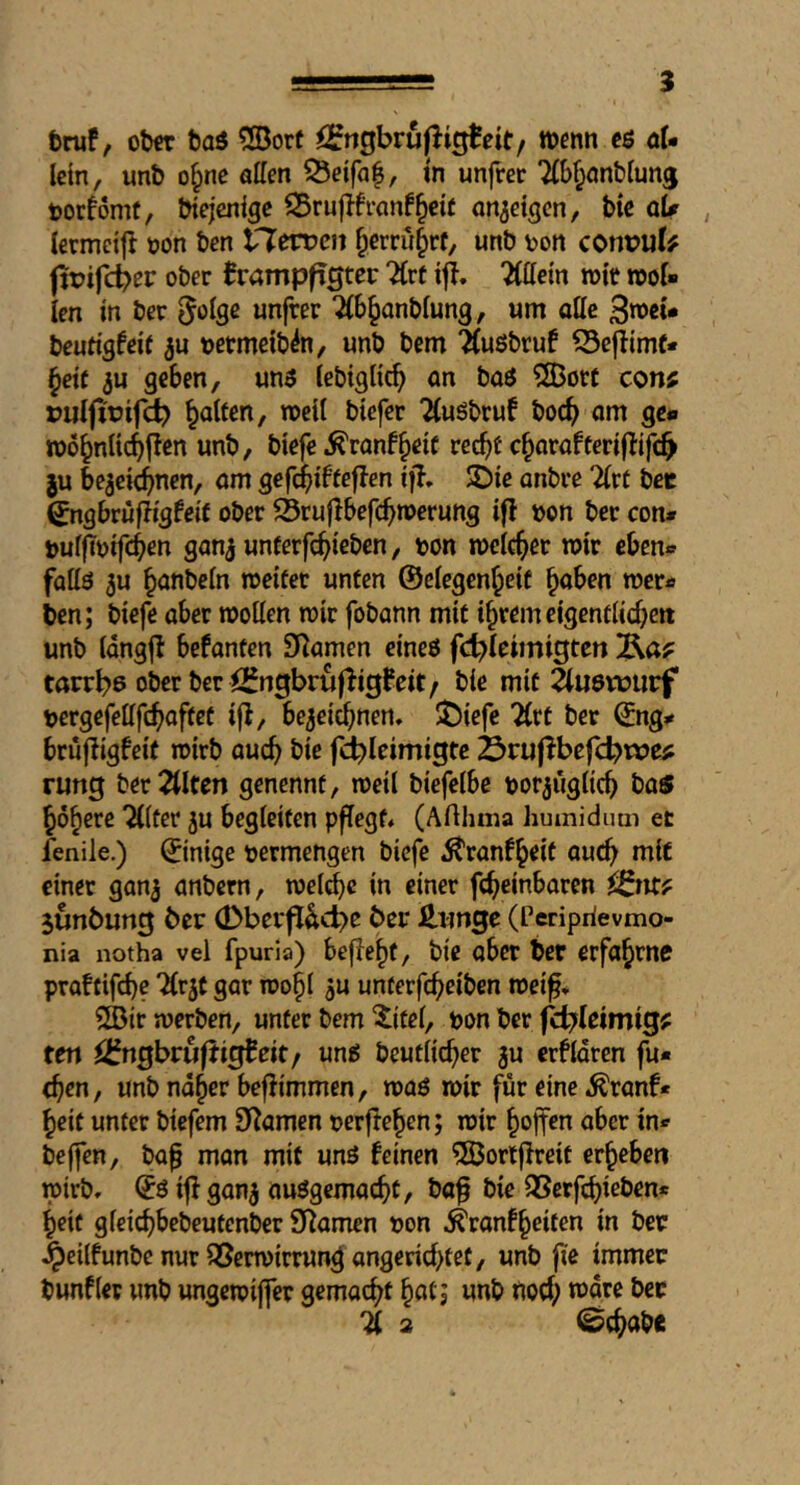 tniP, otw tai ®ore örngbruj^igBcit/ wenn cö ol- lein, unb o§ne affm ^eifaf, tn unfrer tjorfomt, Wejenige an^dgen, bte qU lermcijl »on ben iXewen ^errulrf, unb von cont?u(# fipifd?er ober ^rampfigtet: TLvt iji. Tlttctn »it root ien in ber unfrer 2(b§anb(ung, urn oUe beutigfdf »etmetb^n, unb bem ^ußbruf ©eflimf* §df 5u geben, un3 tebigKcb an baö ?S)öt£ con? puifirif^ galten, roeil btefer TiuSbruf boc^ om ge« roo^nltcbl^en unb, biefe ^ranf^eic rec^f c^orafteri(tifc^ ju bezeichnen, am gefchibfeflen ijl. 3)ie anbee Tlvt bee ^ngbrufligfeif ober S5rujlbefchn>erung ifl »on ber con# »uf(T»ifch^n ganz unferfehieben, »on rocicher roir eben« fattö zu hanbein roeifer unten ©degenheif haben roer# ben; biefe aber roollen roir fobann mit ihrem eigentlichen unb IdngjI befanten Seamen eineö fd^Icimigtcn tarrh>6 ober ber jC^ngbrufligfeit/ bie mit äuetüurf »ergefefffchaftet iji, bezeichnen, ÜÖiefe 7(tt ber ©ng# brufligfeit roirb auch fc^Ieimigte Srupbef^^noe? rung beredten genennt, roeil biefelbe »orzuglich ba$ höhere TKter zu begleiten pfTegt, (Arthma Jiumidum et fenile.) ©intge »ermengen biefe ^ranfhrit auch niic einer ganz anbern, welche in einer fcheinbaren ^^nr? junöung ber (Dberf^^cb^ ^>rr £ungc (Periprievmo- nia notha vel fpurla) bejfehf, bie ober ber erfahrne praftifche 2(rzt gar roohl Z« unterfcheiben roeif, 2Bir werben, unter bem ^itel, »on ber fci^leimig? ten ^Ifngbruftigbeit/ ung beutlicher zu erklären fu« then, unb naher befiimmen, waö roir für eine ^ranf* heit unter biefem Seamen »erflehen; wir hoffm aber in# bejfen, ba^ man mit unö feinen ©orljlreit erheben wirb, ©öifl ganz ausgemacht, ba^ bie SSerfchieben* heit gleichbebcutenber 5J^amen »on ^ranfheiten in ber ^dlfunbe nur ^erwirrun^ angerichtet, unb fie immer bunfler unb ungeroiffer gemacht hot; unb fioch n)are ber 4 2 Schabe