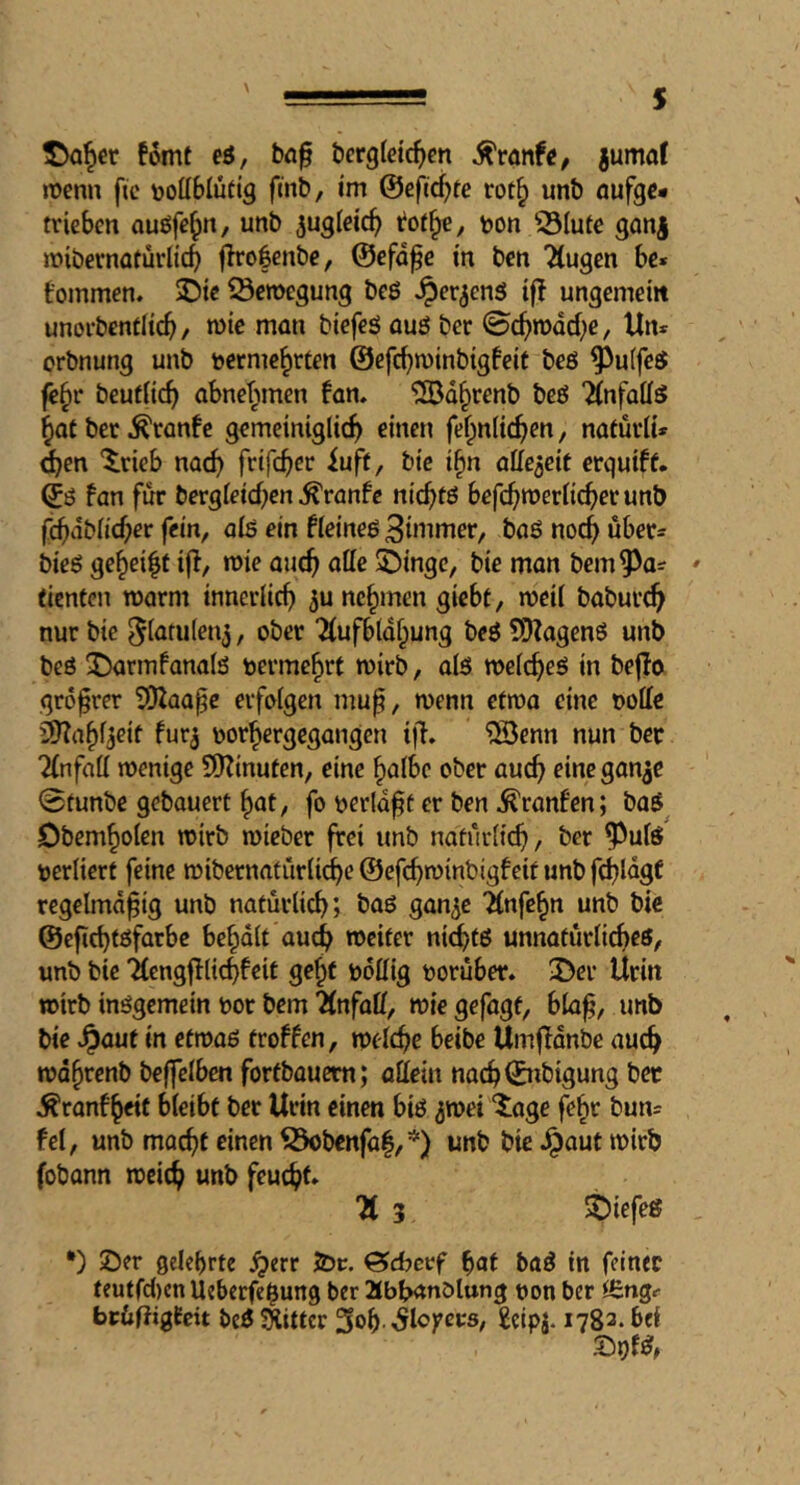 s ^Q§cr fomt eö, bö^ bcrgleic^cn ^ranfC/ jumot njenn fic rjottbluttg fmb, I'm @efid?te rot^ unb flufgc* trieben oußfe^n, unb ^ugletc^ rot^, t)on 33Iute ganj mibernaturltcb |lro|enbe, ©efd^e tn ben “Äugen be« tommen. 5Dte Scmegung beö Jper^cnö t|T ungemein unorbentHcb/ n>ic man biefeS auö ber ©c^mdd^e, Un^ orbnung unb t>crme§rten ©efc^minbigfeif be6 ^uffeö fc§r beuflic^ abnet^men fan. ^d^renb beö Änfattö ^at bet .^ranfc gemeiniglich einen fe^nlich^n, natutli* d)tn ^tieb nach frtfch^»^ bie i^n aUe^eit erquiff. (jö fan fur bergletchcn ^ranfc nichtö befchujerlicherunb fcbdblicher fein, alö ein fleineö 3bumer, boö noch über= bieö geheilt tjl/ mie auch affe 5Dinge, bie man bem^a= (icnfcn roarm innerlich 3u nehmen giebt, meil babur^ nur bie ober Äufbldipung beö ?0ZagcnS unb beö 55armfanalö vermehrt mirb, als welches in bejfo grö^rer Sfflaa^e erfolgen mu^, wenn etwa eine t)offe ä)?ahl3eif fur^ borhergegangen i|l. ®cnn nun bet Änfaff wenige 9Kinuten, eine halbe ober auch rineganae 0tunbe gebauert hat, fo berld^t er ben ^ranfen; baS^ iDbemholen wirb wieber frei unb naturliih, ber ^ulS berliert feine wibernatiirlidhe ©efehwinbigfeit unb fchldgf regelmd^ig unb natürlich; baS gan^c Änfehn unb bie ©efichtsfarbc behdlt auch weiter ni^ts unnatürli^es, unb bie Äengfllichfeit geht bdffig borüber. 3>er Urin wirb insgemein bor bem ÄnfaÖ, wie gefügt, bla^, unb bie ^auf in etwas troffen, welche beibe Umffdnbe auch wdhrenb beffelben fortbauem; allein nach©nbigung bec ^ranfheit bleibt ber Urin einen bis 3wei ^age fehr bun= fei, unb macht einen ^bcnfa|,*) unb bie Jpaut wirb fobann weich feucht* Ä 3 SDiefeS *) !Der gelehrte ^err Jör. Gcbcrf hat baS in feiner teutfcl)en Üeberfe$ung ber abbanölung bon ber bcüfiigfcit beS Witter 3ob -^lojecrs, geipj. 1782. bei