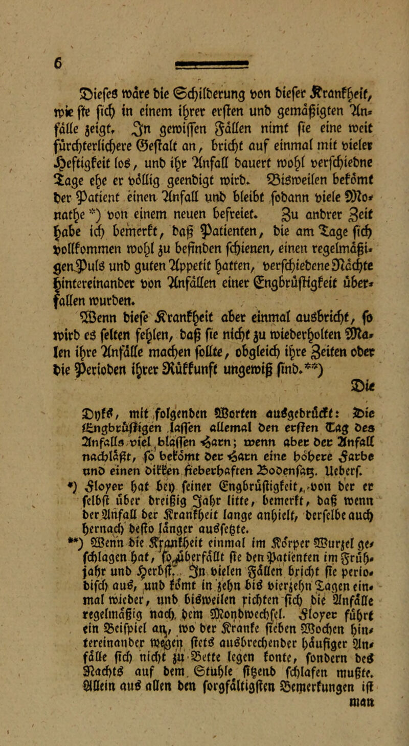 ®icfc8 Ware fcic (Sc^il&erung toon ötefer J^ronf^etf, W« fte ftc^ in einem t§rer erjlen unb gemd^tgfen Tin* fdÜe jeigft 3»^ gewiffen ^dffen nimf fte eine weit fürc^eerlic^eve ©efiait an, bric^)f auf einmal mit mkt ■^eftigfeit io8, unb i^r Tinfaff bauert wo§i »erfe^iebne iage e^e er todffig geenbigt wirb. 33i8weiien befdmf ber ?)atient einen 7(nfaII unb bleibf fobann uieie SOZoif uat^e *) uon einem neuen befreiet. 3« anbrer ^eit |)abc id) bemerft, ba^ Patienten, bie amtagefic^ VoUfommen wof^l ^u befinben fc^ienen, einen regelmdpi. genS^uiö unb guten?{ppefit fatten, \>evfd)ieheneSlcd}U fcintereinanber uon 'iCufdüen einer ^ngbrufbtgfeit über* fatten würben. ?S5enn biefe'^ranf^cit abet einmal auöbric^t, fo wirb eö feiten fefplen, ba| fie nit^f ju wieber^olten Sttla» len i^rc Tlnfdttc ma^en fbttte, obgleich il^re feiten ober bie gerieben ibrer SKüffunft ungewiß ßnb.**) ®ie 2)i)f8, mit .folgenben SBorfen au8gcbrödf: 5bic itngbc&fligen .Iflflcn ttttcmal ben crf?cn Cag öcs 2tnfötts nicI^blglTcn-^oen; n>enn aber öec Änfftff fö belfdmt öec eine bobere ^arbe unö einen biÜEen ftcbccbßften Äoöcnfßi^. Ueberf. ♦) Sloyev bat bej) feinet ^ngbruttigfeit,/t)on b'er er fclbft über breißig ^^br litte, bemerft, baß wenn berSlnfatt ber Äranfbeif lange anl)iclf, berfelbeaud) bernad)' beflo langer auöfegte. ttBenn bte ^yon^eit einmal im 5?drper ©ur^el ge# fd)lagen bat, (b^berfdttt fie ben^^jatienfen imgrdb* jabr unb Jperbftr., ^n bielen gdßen 6fid)f fie perio* bifd) au8, unb fdmt in ’jebn bi8 uierjebn Xagen ein* malwieber, unb bißweilen pichten ßcb bie Unfälle regelmäßig nad), btw SOionbwechJel. Sioyev führt ein SBeifpiel at^, wo ber ^ranfe ffeben 5Sod)en hin# tereinanber WcöfU außbrechenber hdußger 2ln# falle ßd) nicht ju-25ette legen fonte, fonbern beß g^achtß auf bem. Stuhle ß^enb fchlafen mußte, allein auß allen ben forgfdltigßen fBemerfungen iß man