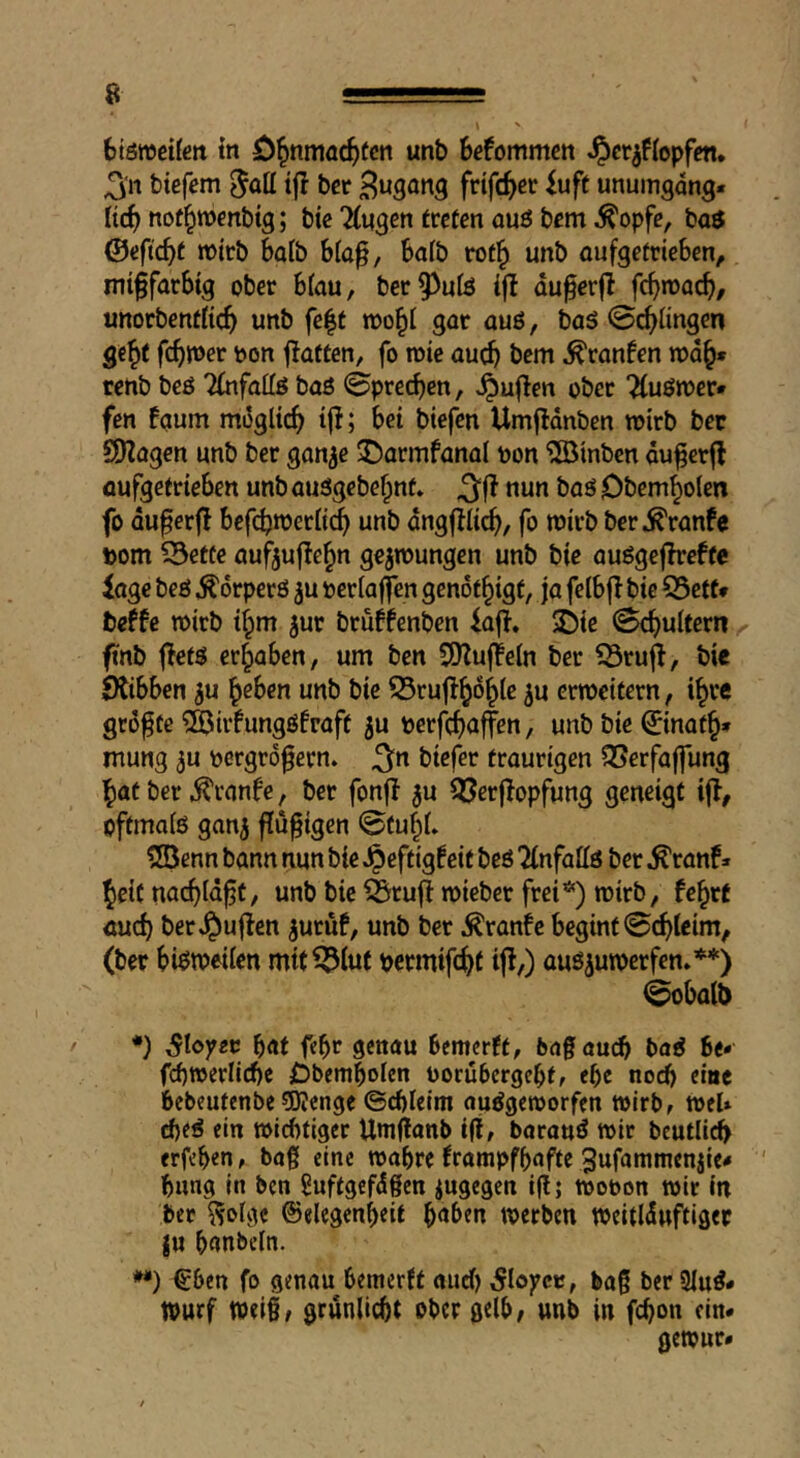 \ btömeifen tn O^nmöc^tcn unb befommctt J^cr^flopfm. ^'n tiefem ^ott i|I bcr frifc^ec luft unumgdng. ltd) not^menbig; tie 2(«gcn treten auö bem ^opfe, baö ©efic^t mirb bait b(a^, 6a(b rot^ unb aufgetrieben, mi^farbig ober bfau, ber^^ute ijt du^erfl fcb'^ocb/ unorbentticb unb fe|t mo^i gat auß, baß 0^iingen ge^t '>0» flatten, fo mie aucb bem ^ranfen rod^» rent beß Tfnfattß baß 0pred)en, ^uf!cn ober 'Äußmer* fen faum mdglicb ijl; bei tiefen Umfldnben wirb ber SHagcn unb ber gan^e $Darmfanal t)on hinten du^crfl oufgetrieben unb außgebe§nt* nun baß Obem^olen fo duferf! befi^meriicb unb dngffiicb/ fo mirb ber^ranfe Dom S3ette auf5uf!e§n gejmungen unb tie außgcfhrefte läge beß ^drperß ju oerlaffen genot^igt, ja felbf! bie 55ett* beffe mirb if^m jur bruffenben iafl. ©iß 0cbuUern ftnb fletß ergaben, um ben SSJ^ujteln ber iSrufl, bie Ötibben ^u ^eben unb bie 55rujl^d^le ^u crmeitern, i^re größte ?©irfungß!raft ju berfcf)<iffßn / unb bie ©naf§» mung ^u ^ergro^ern. ^n tiefer traurigen S5erfaffung ^at ber ^ranfe, ber fonfl ^u ^erjlopfung geneigt ijl, oftmaiß ganj ffü^igen 0fuf^t» 2öenn bann nun bie Jpeftigf eit beß ^nfate ber ^ranf» Jeif nacbtd^t, unb bie ^ruflmieber frei*) mirb, fc^rt auch ber J^uflcn ^uruf, unb ber ^ran!e beginf 0cbteim, (ber bi^meiicn mit^luf permifc^f ifl/) auß^umerfen»**) 0obalt> / •) ^loyec b<tt Ößuau bcmcrft, bag auch baß be- fcbmerlicbe Obembolen oorubcrgcbf, ebc noch eine bebeufenbe 5J?enge ©cbleim außgemorfen wirb, mel» cbeß ein micbtiger Umganb ifi, boranß mir beutli^ erfeben, bag eine mabre trampfbaffe 3ufammenjie< bung in ben guftgefdgen iugegen ig; mobon mir In bet ^olge ©elegenbeit b«ben mcrben meitlduftiget ju bunbeln. **) €ben fo genau bemerft auct) ^loycc, bag ber 3iuß* tpurf meigf grunlicbt ober gelb; unb in febon ein* gemur#