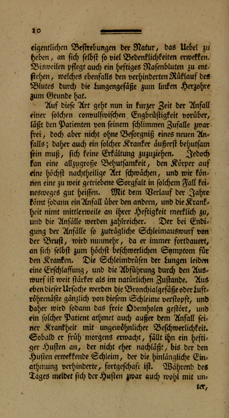 «igcnflic^cn 35e|lrcljung«i bcr S^afur, baö Hebet ^eben, an fid) fetbfl fo ntet 33ct)enftic^fctten ernoeffen* Siäwetten pftegt au^ ein ^eftigeß Slafenbluten enf^ ^c^en, »ctc^icö ebenfottö ben ner^inbertenfKüftauf bc5 ^(uteö burc^ bie iungengefd^c ^um tinfen ^er^o^re jwm @runbe ^af. “Äuf biefe 7(rf ge^t nun in furzet ^dt bcr 2(nfatt einer fotzen connutfinifc^en (Jngbrdjiigfcif noruber, td^t ben Patienten non feinem fcf)timmen jtnat« frei, boc^ aber nic^t o^ne S3e|brgni^ eineö neuen TCn* fattö; ba^er auc^ ein fotc^)er ^ranfer du^erft be^uffam fein muß, ßcß feine ©rfdttung ^uiu^iefien. ijebo4 fan eine aff^ugroße 53e§uffamfeit, ben Körper auf eine nac^t^eilige 'Xrt fi^mdcßen, unb tnir fon- nen eine ju roeif getriebene ©orgfatt in folcßem ^att fei- neön?egeö gut ^eijfen. S!)?it bem QSertauf ber fomt fobann einTtufatl über ben anbern, unb bic^ranf= ^eit nimt mittferineite an i^rer Jpeftigfeit merftieß ^u, unb bie 2tnfdtte werben ga^treießer* $öer bei ^nbi= gung bet ‘^(nfdlte fo gutrdgticbc 0c^teimauön)ucf non ber ^ruß, wirb nunmehr, ba er immer fortbauerf, an fieß fetbß gum ^6d)ß befeßwertießen ©^mptom für ben ^ranfen. 5Die ©cßleimbtufen ber fangen teiben eine €rf(ßtaßung, unb bie Tfbfußrung bureß ben 7(uö^ Wurf iß weit ßdrfcr alö im naturlicßen 3ußanbe» 7(u$ ebenbieferUrjheße werben bie 53roncßiaigefdße oberfuft» rößrendße gdngticß non biefem 0cßtcime nerßopß, unb baßer wirb fobann baö ßeie öbemßoten geßort, unb ein fofeßer patient atßmet aueß außer bem Tfnfaff fei= ner ^ranfßeit mit ungewdßnticßer ^efcßwerlicßfcit* ^obatb er fruß morgenö erwaeßt, fdtttißn ein ßefti= ger ^ußen an, ber nießt eßer nacßtdßf, biö ber ben i^ußen erweffenbe <&(ßleim, ber bie ßinfdnglicßc ^in= atßinung nerßinberte,- fortgefcßafi iß. iJödßrenb bes ^ageö metbet fieß ber .^wß«» |war aud; woßt mit un*