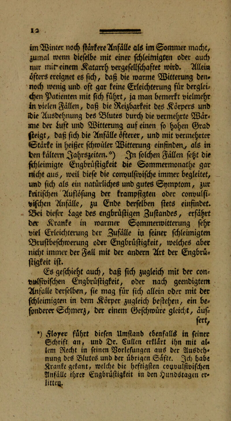 im® inter noc^ f!Merc2(nfalIc ate im0ommct moc^t, jumal wenn bicfdbc mit einer fc^ieimtgfen ober aud) nur mit* einem j^afarr^ bergefeifc^aftet wirb» Tittcin öftere ereignet eö fic^, bo^ bie morme ^öitferung ben# noc^ wenig unb oft gar feine Erleichterung für bergleü «hrn ?)atienten mit fich füh'^t, ja man bemerft vielmehr in Dielen gatten, ba^ bie Dleybarfcit bcö ^orperö unb »bie Tiuöbefpnung beö 55luteö burch bie Dermefprte ?[Ödt* ime ber iuft unb ?ö3itterung auf einen fo ©rab ^eigt^ baf ficf) bie “Änfatte öfterer, unb mit Derme^rtcr I6tdrfe in fpeifer fch*®üler Witterung einftnben^ ate in ten foltern ^ahröjeifen**) ^ti folgen gatten fe|t bie fchlrimigtc Engbrujligfeit bie ©ommermonathe gar nicht auö, weil biefe bie conDuIftmfche immer begleitet, _ uttb fich ate ein natürlichcö unb guteö ©pmptom, juc fritifchen Tfuflöfung ber frompftgten ober conpulft» ^ifchen ^fdlle, ju Enbc berfelben jletö einftnbef* Ski biefer iage beö engbrüfiigen Swf^anbeö, erfd^rt ber ^ranfe in warmer ©ommerwitterung fe^r Diel Erlcid)terung ber 3wfdtte in feiner fchleimigten iÖruffbefchwerung ober Engbrüjfigfeit, weld^eö aber nicht immer ber g«tt mit ber anbern 2(rt ber Engbru» ff^feit iff» Eö gefchieh^ öueh, ba^ fich juslcich mit ber con* DurfjtDifchcn Engbruffigfeit, ober nach geenbigtent ^fotte berfelben, fie mag für fich allein ober mit bet fthlcimigten in bem Körper zugleich bc\te^tn, ein bc= fonberer©chmer3^ ber einem ©efchwure gleid>f, dufs fert, *) ;§lo)fec fuhrt biefen Umftanb cbenfattd in feiner 0d)rift an, unb ©r. Sutten erfldrt ihn mit aU lern siecht in feinen SSorlefungen ouö ber Sluöbch* nung beö 35lufeö unb ber übrigen ©dffe. 3d) hübe Äronfe gefant, weld)e bie heftigem coyoulfioifch^a lUnfdlle ihrer Sngbrüttigfeit in ben JQunbötagen er« Iltteo.