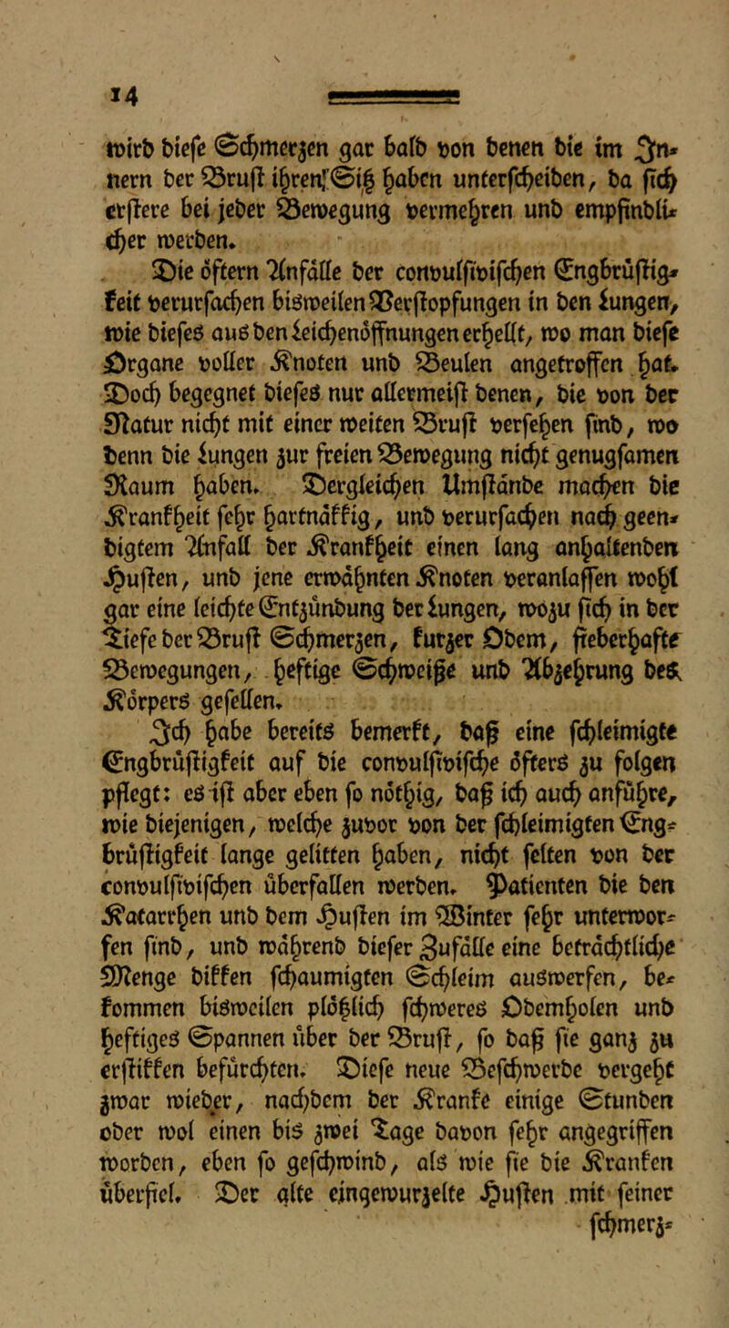 iDtrb bicfß gar bafb tjon bcnen bi« im ticrn bcr 53ru(l i§renj;0t| ^abm untcrfcbeiben, ba fic^ ctfferc bei jcber Serorgung tjevmr^rcn unb empjtnblu ^cr werben* 5)ie offern 'Knfdffe bet cont)uifit)ifc^en ^ngbrüflig» feit toeturfoc^cn biöweiten^erjlopfungen in ben Zungen, wie biefcö oußbenleicbendffnungencc^elit, wo man biefc örgane voüec .^notert unb beulen angetroffen §at IDoc^ begegnet biefeö nur attermeij} benen, bic oon bcc Statur nic^t mit einer weiten ^rujl pcrfc^en fmb, wo tenn bie Zungen jur freien S5ewegung nic^t genugfameti SKaum ^aben* i)ergleic^en Umfldnbc moc^n bic ^ranf^eit fe§r ^artndffig, unb perurfac^en nad^ geen* bigfem 2(nfatt ber .^ranf^cit einen lang an^altenben .^ujlen, unb jene erwähnten knoten peronlaffen wo^l gar eine (eichte ^ntjunbung berlungcn, woju ftrfi in ber ^iefeber^rufl ©^mer3en, furjer Dbem, ^eber^aftf S3ewegungen, heftige ©c^wei^e unb “Äb^e^rung beöi ^drperö gefetten, ^abc bereifö bemerft, ba^ eine f(f)(eimigte ^ngbrufligfcit auf bie contjulfipifc^e dfiterö 5U folgen pflegt: eö ifi aber eben fo nöt^ig, ba^ ic^ auc^> anfü^re, wie biejenigen, welche jupor pon ber fd)ieimigfen ^ng^ brüfligfeit lange gelitten ^aben, nic^t feiten pon ber conpulfipifcben überfallen werben, Patienten bie ben i^otarr^en unb bem ^uflen im hinter fe^r unterwor- fen finb, unb wd^renb biefer Bufdlle eine befrdcf)tlicfic SDlengc biffen fc^aumigten ©(^teim auöwerfen, be* fommen biöweilen pl(5|licb fc^wereß Obem^olcn unb ^eftigeß ©pannen über ber^Brufl, fo ba^ fie gan^ 3« erjTiffen befürcfjten, ®icfe neue 55efcf)werbc perge§t gwar wieb^er, nad)bem ber ^ranfe einige ©tunben ober wol einen biß 3wei ^age bapon fe^r angegriffen worben, eben fo gefd^winb, alß wie fie bie ^ranfen überfiel, 3Der alte cmgewur3elfe puffen mit feiner fc^mer3*