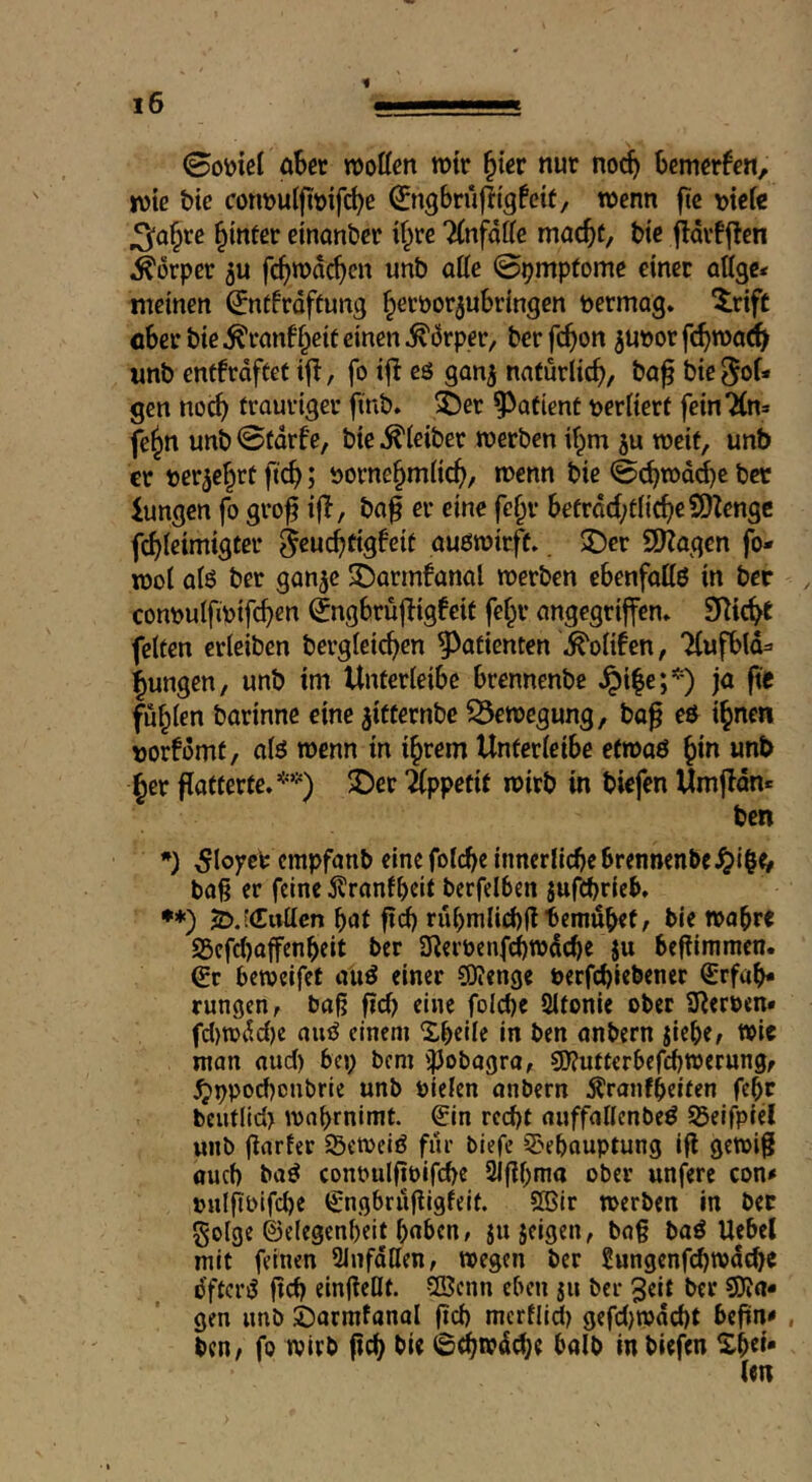 0otoiel abet roottcn wir ^iev nur noc^ hmttteti, ivtc tie con»ulftt)ifc^e ^ngbnifii'gfeif, wenn ftc »icfe ^a§re Winter cinanbcr tf^re llnfaUe mac^t, btc ^dvf j!cn Körper ju fc^mdc^cn unb aUe ©pmpfomc einer oUge* meinen ^ntfrdftung ^eröorjubringen permag. ^rift eber bie ^ranf§eif einen ^drper, ber fc^on ^upor fc^road^ unb entfrdfcet if!, fo if! eö ganj natürlich, ba^ bie^of* gen noc^ trauriger fmb. 5)er patient perKert fein'Xn» fe^n unb ©tdrfe, bie .Kleiber merben i^m ju tpeit, unb cr pcr^e^rt ftc^; Porne§m(ic^>, menn bie ©(btpdd)c bee iungen fo gro^ if!, bag er eine fc§r befrdd;t(ic^e?0!engc fc^ieimigter ^cuc^tigbeit au6n?irft.. $Der 9)?agen fo- ipol afß ber gan^c 3^armfanal merben ebenfoliö in ber conpulfipifc^en ^ngbrüfügfeit fef^r angegriffen. 9i!ic^e feiten erleiben bergleic^en Patienten ^olifen, “Kufbld^ jungen, unb im Unterleibc brennenbe Jpi|e;*) ja fie füllen barinne eine ^itternbe S5etpegung, bo^ eö i^nen porfomt, alö wenn in i^rem Unferleibe efroaö ^in unb §er flotterfe.*’) 2)er ilppctit mirb in biefen Umf!dn* ben 5loyefc empfanb cine foldjc innerfiebe brennenbe bag er feine j^ranfbeit berfelben jufibrieb. •*) Ä.ieEuücn bat fid) rubmlicbfftemubef; bie »abre S5cfd)affenbeit ber Ulerpcnfdjtpdcbe ju befümmen. €r betpcifef auö einer SOJenge perf^iebener Erfah- rungen, bag fid) eine foId)e Sltonie ober iüerpen* fd)rodd)c auö einem Xbeile in ben anbern jiebe, t»ic man and) bep bem i^obagra, SOf^utterbefebwerungr ^ppod)cnbrie unb pielen anbern ^ranfbdfen febr beutlid) ipabrnimt. Ein recht auffallenbeö 55eifpiel unb garfer Setoeiö fur biefc E'cbauptung ig getoig auch baö conbulgbigbe 3igbma ober unfere con* pulgpifd)e Engbrugigfeit. S®ir toerben in bee golge ©elegenbeit bnben, jujeigen, bag baö Uebel mit feinen 2Jnfdllen, wegen ber 2ungenfcbwdd)C dftcriS geb eingeHt. 2Senn eben jii ber 3eit ber SiJa- gen unb jjarmtanal gd) merflid) gefd)wdd)t begn< , ben, fo wirb geb bie 6(bwdd)e balb in biefen