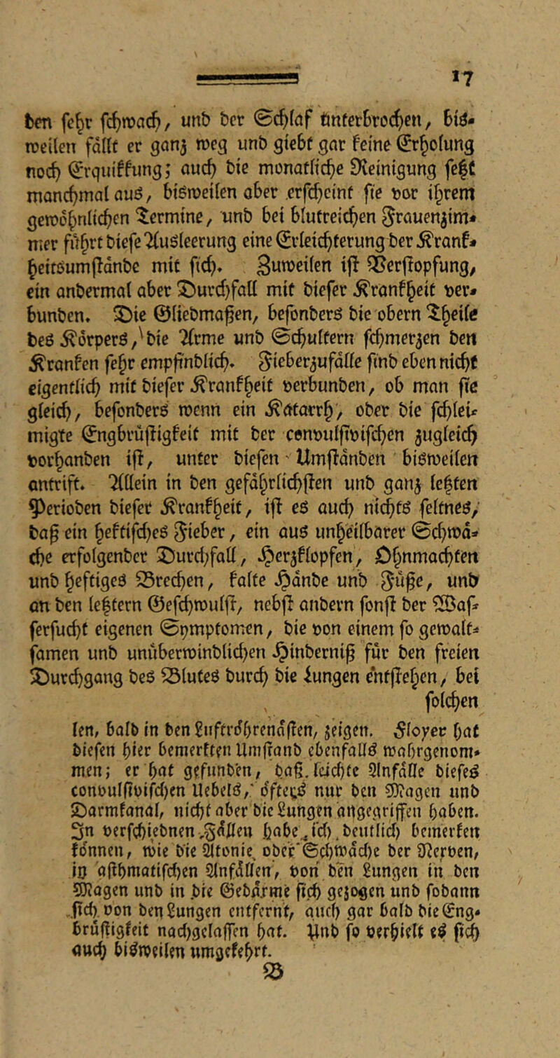 *7 ben fe^r fc^mac^, unb bcr 0c^(öf tinfer6ro(^)en, 6iö- rceilen fdllf er ganj meg unb gtebf got feine ^r^olung nocb ^rquiffung; öucb bie monatitcbe Dieinigung fe|C moncbmaUuö, btömeiien aber erfc^cinf fte tjör ifprem gemobnitcben Termine, wnb bei blufreid^en nier fd^rtbtefeTiuSleerung eine Erleichterung ber^ranf* heitöumj^dnbe mit fich» ifl 5Ber|Iopfung, ein anbermal aber ^urci)fali mit biefer ^ranf^eit \)er* bunben. ^ic ©liebmo^en, befonberö bie obern ^h^ife beö ^örperö,'bie 2(rmc «nb ©chuifern fchmer^en bett ^ranfcn fe^r empfi'nbiich» ^ieber^ufdiie finb eben nicht cigentiich mit biefer ^ranfheit tjerbunben, ob man fie gleich/ befonberß menn ein .Katarrh/ ober bie fehlen migte Engbrüjligfeit mit ber cenoulftoifchcn jugleich t)orhanben ijl, unter biefen' Umjldnben biötoeilen antrift. Tiöcin in ben gefdhriichflen unb ganj ie|ten ^erioben biefer .^ranf^eit, iff eö auch feitneö; ta^ ein heftifcheö lieber, ein auö unheilbarer 0chmd» che erfolgenbcr ÜDurd;falI, .^er^fiopfen, Ohnniachfieit unb heftigeö S5rechen, faite .^dnbe unb r an ben Ie|tern ©efehmuift, nebjl anbern fonfi ber ^Baf* ferfu^t eigenen 0pmpfomen, bie oon einem fo gemalt- famen unb unubern)inbUci)en .^inberni^ für ben freien 5Durd)gan9 beS ^luteö burch bie iungen entflehen, bei foichen len, balb in ben guftrdbrennfien, jeigen. Slcyev hat blefen bemertten Umffanb ebenfatlö mahrgenom» men; er hat gefimben, baß jcichtc 21nfd0e biefeö conouinoifd)en llehelö/ dftetij nur bcii ?D?agcn unb Jöarmfanal, nicht aber bie Zungen angcgrl|fen haben. 3n oerfchiebnenv^dfleu habe,j‘d).beutlid) bemerfen fdnnen, töie bie ^tonie, obc'r‘©d)tt)dd)e ber SReröen, in 'a(ihniatifd)en SinfdÖen, oon ben Sungen in ben 5Jiogen unb in .bie ©ebdxtne fi.ch gejogen unb fobann .,fid),oon ben Zungen entfernt/ and) gar bolb bie^ng» bruffigfeit nad)gela|fen hat. fo oerhiflt ft% auch bisweilen umgefehrt. S3