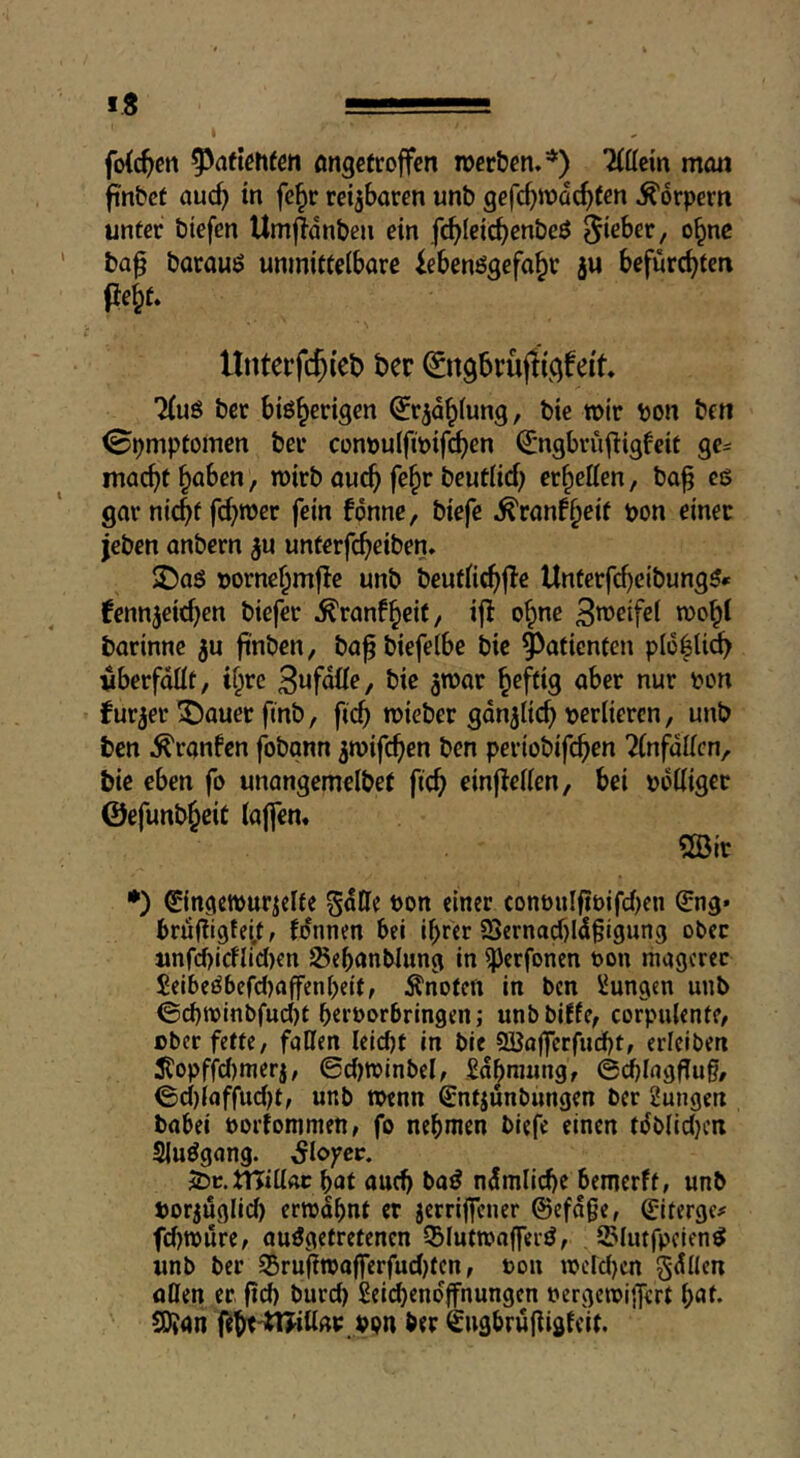 fo{(^crt ongetroffcn rocrbcn.'*') 'Mttein mmj finbct ciuc^ in fe§r reizbaren unb gefc^ir>dc^(en Körpern unter biefcn UmjTdnben ein fc^Ieic^enbcö Riebet, o^nc ba^ boroui? unmittelbare iebenögefo^t ju befürchten fte^t. 7(uö bcr bißh^tigen ^r^d^lung, bie roir bon ben ©pmptomen ber conbulfibifchen ^ngbrufligfcit ge^ macht haben, wirb auch fe^r beutlich erhellen, ba^ eg gar nicht fehler fein fonne, biefe ^ran^heit bon einer jeben anbern ^u unterfeheiben» £)aö bornehmfle unb beutli^jle Unterfrf)eibungß* fennjeichen biefer ^ranfheit, ifl ohne o)'^h^ barinne ^u finö««/ ba^biefelbe bic Patienten plohli^ vberfdllt, ihre S^fdüe, bic atbar heftig aber nur bon furjer ^auet finb, fich mieber gdnjlich berlieren, unb ben ^ranfen fobgnn ^mifehen ben pertobifehen ^(nfdllcn, bie eben fo unangemelbet fich einflellen, bei bdlliger ©efunbheic lajfen« «Sir •) ©ngeiburiclte Sdtte bon einer conbnlfibifd)en €ng* brufiigtei.f, fo'nnen bei ihrer 2>ernacf)ldgigung ober unfd)icflid)en 25ehönblung in ^erfonen bon magerer £eibeObefd)affcnheit, Änotett in ben Zungen unb <3d)ibinbfud)t herborbringen; unbbiffe, corpulente, ober fette, fallen leidjt in bie SBajferfucht, erleiben ^opffd)merj, 0d)tbinbel, £dhniung, ©dhlagflug, 0d)iaffu(J)t, unb roenn Sntjunbungen bcr 2ungen babei borfommen, fo nehmen biefe einen tdblidjcn Slußgang. ^lofcc. JDc.tnillAc hat auch baß ndmliche bemerft, unb borjuglid) errodhnt er jerrijfcner ©efdge, (jiterge^' fcl)n)ure, außgetretenen Q3luttbaffeiß, iSlutfpcicnß unb ber 35ru(in)afferfud)tcn, bon tberd}cn gellen alien er. fid) burd) £ei(hendffnungen bergctbijfert fyat. SUan fiht'trjillab. vpn ber Sugbrüliigfeif.