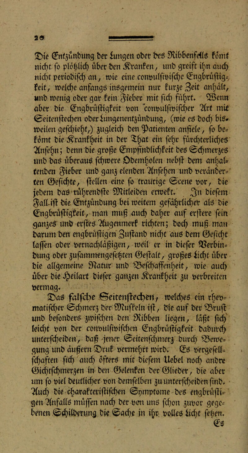 29 T)te ^nf^ünbung bet iungen ober beö SHibbenfeilö font^ niebt fo p(o|licb über ben ^ranfen, unb greife i^n oueb nicbe periobtfcb ein, wie eine conpulftoifcbe (5ngbrüflig= feie, n)e((be anfangs inögemein nur fur^eBrit anfpale, «nb wenig ober gar fein ^irber mie ficb fitere* ®enn ober bie ^ngbrüjligfeie pon conpulfipifcber 2frt mit ©eieenfieeben oberiungenenejünbung, (wie eß boeb biß* weiien gefd^iebe,) jugicicb ben ^^aeieneen anfieie, fo be= ferne bie :^ranfbeie in ber ^bat ein febr fürd)eerii(beß ^nfebn; benn bie grofe fcp^nbiiebfeie beß ©cbmerjeß «nb baß überaus febwere Obemboien nebff bem anbat tenben ^eber unb ganj eienben Tfnfeben unbperdnber- ten ©efiebtO/ Ivetten eine fo eraürige @cene por, bie jebem baß'rübrenbffe S[)Zie(eiben erwefe» ^n biefem ^ad-itf bie ©nejünbung bei weitem gefdbriieber als bie ^ngbrüflfgfeie, man mu^ auch fein gon^eß^ ünb erjieß 2fugenmerf ricbeen; boeb mu§ mau barum ben cngbrüffigen Beif^einö nicbe auß bem ©efiebt taffen ober pernaebtd^igen, weit er in biefer S3erbin= bung ober 5ufammengefe|een ©ejlate, großes iiebe über bie üttgemeine Statur unb ^febaffenbeit, wie auch über bie Jpeitart biefer ganzen ^ranfbeit 50 Perbreiten permog* 35aß falfd>e !©eitenffecl>bit/ welches ein rbep^ matifdjer ©d^merj ba- 3)?uffetn ijl, bie auf ber ^ruff unb befonberß 5wifd}en ben iKibben liegen, td^t fteb' teiebt pon ber conpulfipifcben ©ngbrüffigfeit baburd> unterfebeiben, ba^ 'jener @eitenfd)mer^ bureb 53ewe= gung unb du^ern ^ruf permebft wirb» ©ß pergefett= febuften ficb and) offers mif biefem Uebel no(^ anbre ©icbtfcbiTier^en in ben ©elenfen ber ©lieber, bie aber um fo piet beufticber Pon bemfelben ju unterfebeiben ftnb» ^ud) bie ob^rafteriffifeben ©pmpfomc beß engbrüjlU' gen 2(nfatlß müffen nach ber Pon uns febon jupor gege= benen ©ad}e in if^r polleß iii^e feben. e-ß \ ^