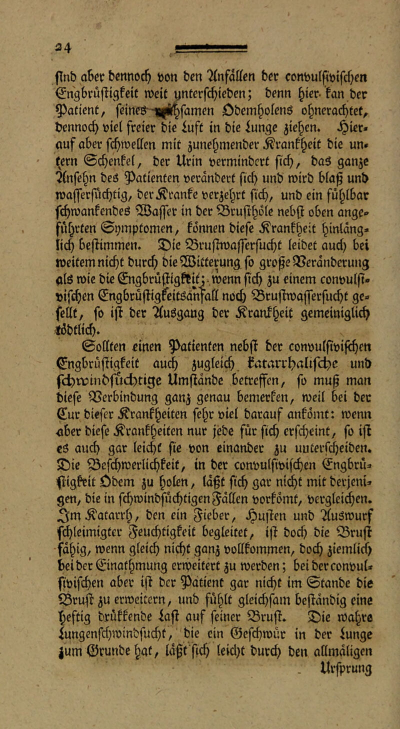 fTnb oScp bcnnoc^ ^on ben Tlnfdtlen bet conbulfmifcf^en (Jngbrufligfeit n)eit ynterfd^teben; benn ^ter-fan bet 9)atienC, feineg'-^Blif^famen Öbem^olenö o§nerad>fe(^ bennoc^ \)ie( freiet bie iuft in bte iunge ^ic^en. ^iet« «nf abet f^metten mit june^menbet ^tanf^eie bie un* fern 0(^enfe[, bet Utin terminbert fief), ba5 gan^e ifnfe^n beö Patienten »etdnbetf fief) unb mirb bfa^ unb n)a|fetfuef)tig/ bet^tanfe tier^ef^rt fief), unb ein fühlbar febwanfenbeö '5Öo|fet in bet ^rufl'^ote nebff oben ange» fuf}t(en 0i)mptomen, fdnnen biefe ^ranf^cit l^infdng* iiej bejfimmen« $Die ^Btufhuaffetfue^e feibet ouef) bei »eitern nie^t bute^ bie^GBUfetung fo gto^eOSerdnberung <i(ö mie bie ^ngbtüjjigftitj- »enn fie^) 5u einem conöufft- t)if(;^en ^ngbruffigfeitödrifaff noc() iru(ht)a|ferfiie^t ge« fettt, fo iff bet ‘äuögang bet ^rauf§eic gemeiniglie^ löbtlicb* ©offfen einen ^^tienücn nebff bet conou(fit)ife^en ^ngbruffigfeit aue^ iugfei^ iatart^alif(d)c unb fd)tüinb|i)d)tige Umfidnbe betreffen, fo mup man biefe ^erbinbung gan^ genau bemerfen, weif bei bet Sut biefer ^ranffeiten fe§r »ief batauf anfomt: wenn <ibet biefe ^ranf§eiten nut jebc für fic^ etfc^cint, fo ifl eö auch gar feiert fie bon einanbet ju uutetftbciben. SDie ^cfd)wetli(^feif, in bet conbulfibifc^en (Jngbru« (iigfeit Dbem ju ^ofen, fd^t fic^ gar nit^t mit bet|cni« gen, bie in fd)winbfuc^tigen§dffen botfomt, betgfei^en. J3^m ^atatvf;, ben ein Sitbet, pullen unb 'Äuäwurf febfeimigtet 5*eucbtigfeit begleitet, ijf boeb bie ^rufi fd^ig, wenn gfeieb »iebt ganj bofffommen, boeb ^iemfid) bei bet ©nat^mung erweitert ^u werben; bei bctconbuU fibifebtn abet iff bet ^^dtient gar nicht im ©tanbe bie f^tuff 5u erweitern, unb fu^ft gleid)fam beffdnbig eine heftig brüffenbe iaff auf feinet 33ruff* S)ie wahre iungenfd)winbfucbt, bie ein ©efebwur in bet iunge |um ©tunbe hat, fdft fid) feid)t butcb ben affmdfigen . Uvfptung