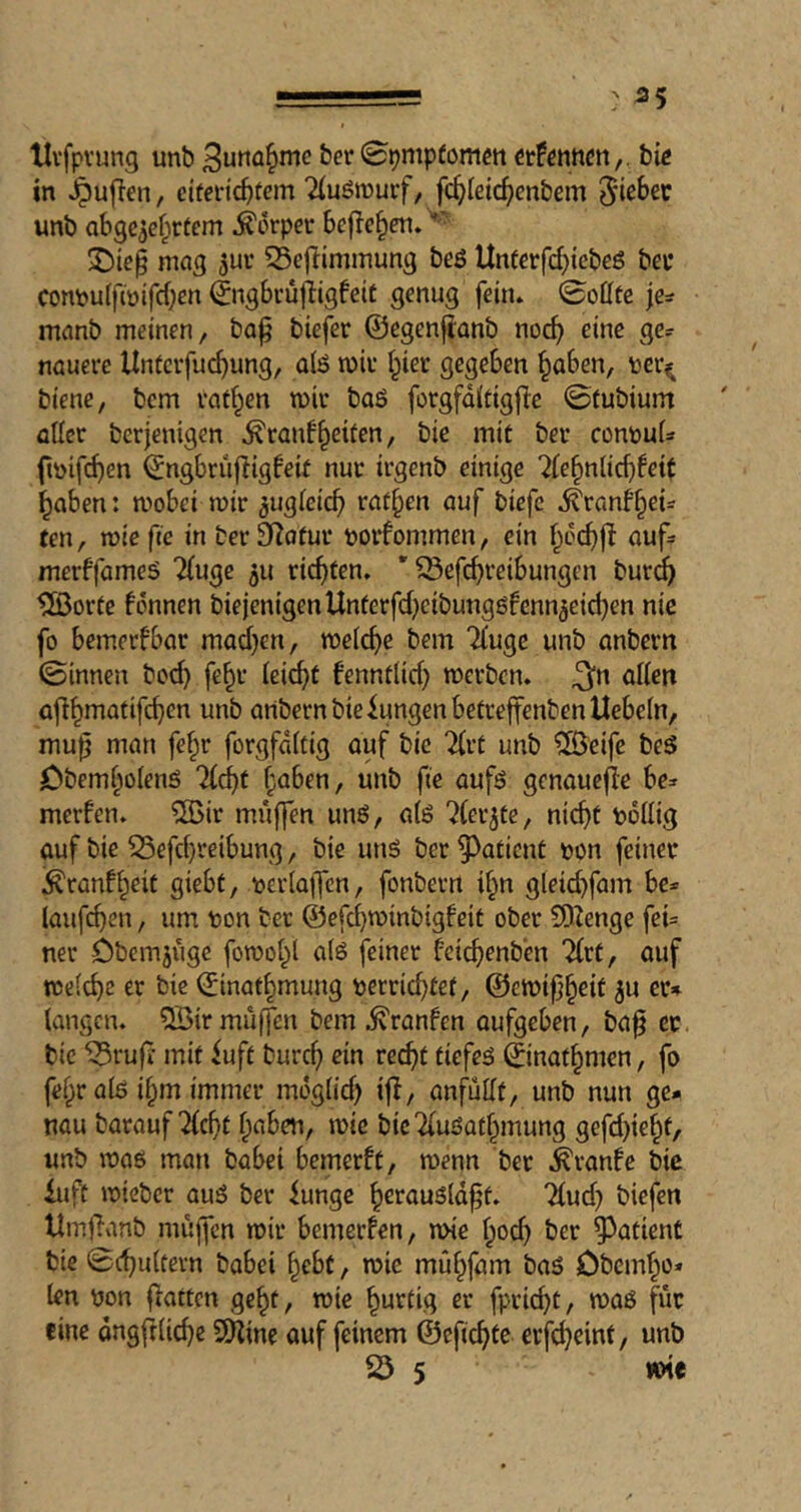 ■■ ;> 55 Uvfpvung unb ^unü^nic ber Spmpfomen ttUwMn,. big in ^ujien, ciferic^fem Tluömurf, fc^>Ieic^)cnbcm unb abge^ef^rtcm .^orpet befielen. mag 5uv 55e|limmun3 beß Unferfebtebeß bee con\)uifiü{fcben ©igbrü|iigfeit genug fein. 0ottte je^ manb meinen, ba^ biefer ©egenjlanb no(^ eine ge? nauere Unfcvfuc^ung, a(ß miv I^ier gegeben §aben, toer^ biene, bem raffen mir baß forgfditigfie ©tubium aller berjenigen Äranf^eifen, bie mit ber consul? fmifi^en ^ngbriifligfeit nur irgenb einige '2U^n{id)Uit ^aben: mobei mir ^ugleicb ratzen auf biefe ^ranb§ei? ten, mie fie in ber 3Iatur borfommen, ein auf? merffameß 2(uge ^u richten. ’ ^efc^reibungen bur^ ®orte fonnen biejenigenUnferfdjeibungßfenn^eicben nie fo bemerfbar mad)en, meld)e bem Tluge unb anbern ©innen bod} fe§r k\d)t fenntlid) merben. ^n allen a|!^matifcben unb anbern bie Zungen betreffenben Hebeln, mu^ man fe^r forgfdllig auf bie 2(rt unb ®eife beß Obeml^olenß Tlc^f l;aben, unb fie aufß genauefle be? merfen. ®ir muffen unß, alß ^(erjte, ni(^t ndllig auf bie 55efd}reibung, bie unß ber patient non feiner Äranf^eit giebt, nerlajfcn, fonbern i§n gleicbfam be? läufigen, um non ber ©efebminbigfeit ober 5JZenge fei? ner Dbemjiige fomol^l alß feiner feicbenben Tlrt, auf melcbe er bie ©inatbmung nerriebtef, @emi|}§eit ju er» langen. 5öir muffen bem .^ranfen aufgeben, ba^ ec. bie ^ruff mit iuft bureb ein recht tiefeß ©not^men, fo fel^r alß i^m immer mdglid) ifl, anf^utlt, unb nun ge- nau barauf ^ebt haben, mie bicTlußathmung gefd)iehf/ unb maß man babei bemerft, menn ber .^ranfe bie iuft micber auß ber funge h^taußld^t. Tlud) biefen UmfTanb muffen mir bemerken, mie Ipod) ber patient bie ©c^ultevn babei hebt, mie mühfam baß Obemho* len non flatten geht, mie hurtig er fprid)t, maß für fine dngftlicbe 2)line auf feinem ©efiebte erf^eint, unb 23 5 mie