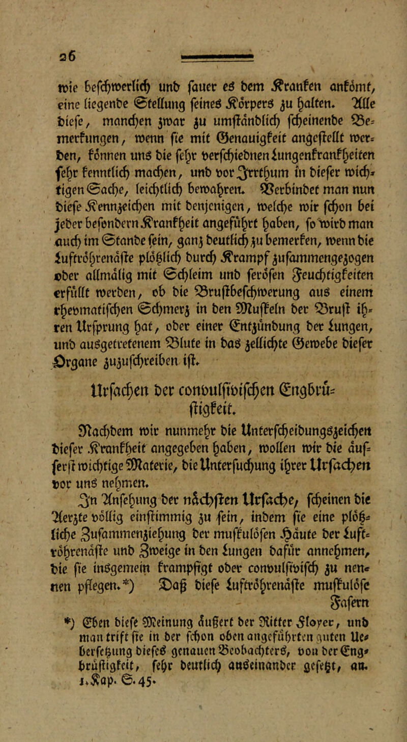 wie Bcfc^roerltc^ unb faucc eß bcm Ätanfen onförnf, eine iiegentic ©fettung feineö ^örpcrö galten» Ude tiefe, manchen 5tt>nr umfldnbü^ fc^einenbe 53e' merfimgen, wenn fte mit ©enauigfeit üngcjleüt wer* ten, fdnnen unö bie fef^r berfc^)iebneniungenfron!^eiten fe^r fenntUcf) machen, unb V)or^r(§um in biefcr wtcf)» tigen@o^e, (eic^tüc^ bewahren* ^erbinbef man nun tiefe ^enn^id)en mit benjcnigcn, weiche wir fc^on bei jeberbefenbern^^ranf^eit angeführt ^aben, fo'wirb man tm 0tanbc fein, ganj bcufKc^ jjn bemerken, wenn bie iuffrd^rendfle pid|Iic^ burc^ Krampf iufammenge^ogen cber aümdiig mit @4ieim unb ferdfen ^euc^tigfeiten «rfufft werben, ob bie 33ru(lbefc^wcrung aus einem r^epmatifd^cn 0d)merj in ben SÖlujlein bet 53ru)} ren Urfprung §af, ober einer ©ttf|unbung ber Zungen, unb ausgetretenem ^lufe in baS ^ettic^te ©ewebe biefet Organe aujufd^reiben llifa($en ber conbuiftbif($ert ©tt^bru^ fligbeit. S^ac^bem wir nunmehr bie Unterfc^eibungSjetc^ett tiefer .^ronf^eit angegeben ^aben, wolien wir bie duf= ferfi wichtige SfJlaferic, bie Unterfuc^ung i^rer Urfac^en tor uns nef^men. ^n Tfnfc^ung ber n^c^jlen Urfad^e/ fc^einen bie 'Äerjte poliig cinfiimmig 5ufein, inbem jie eine pidb= liebe Swföi^f^^tijicbuitg ber mufifuidfen J^dute ber iuft= rdbrendjie unb B^eige in ben Zungen bafur annebmen, tie fie insgemein frampfigt ober conpulfipifcb 3» nen* nen pfiegen»*) 3)a^ tiefe iuftrdbrendjie mufbuldfc ^afem *) (Eben tiefe 50ieinung du§ert ber Slitter Sloyet, unb nujntriftfie in ber febon oben ongcfiibrtcn svitcn Ue^» beiTc|ung biefcS genaueniöcoba^terS, po« bering» brufiigfeit, fe^r beut(id) attSeinanber gefegt^ an. j.^op. ©.45.