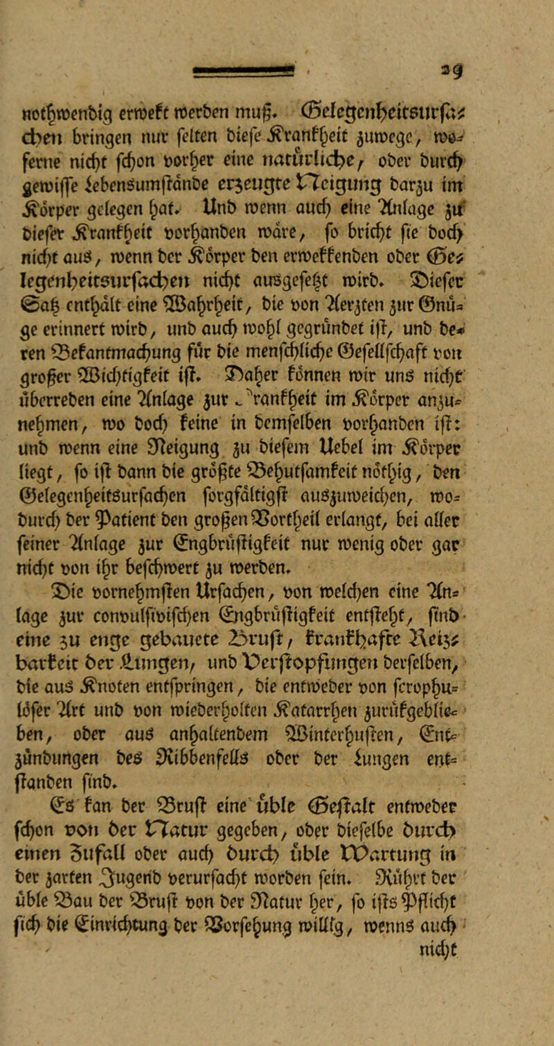 20 nof^wenbig crroe^t werben muf. (5de^cnf)eit$uvfa^ cbeti bringen nur feiten btefe .^ranf^etf ^uwege, wö- feme nicht fc^on bDr^er eine naturlidbe^ ober burch gewijfe iebenöumfldnbc erzeugte tTJcigmig barju tin Körper gelegen ^af. Unb wenn auch ‘Knluge biefer ^ranf^eit borhanben wäre, fo bricht fic boc^ nicht auö, wenn ber Körper ben erweffenben ober 0ef legenbeitsurfad^cn nid)t aiWgefe^t wirb. 5!)icfec 0a| enthalt eine Wahrheit / bie oon 'Kerbten jur @nua ge erinnert wirb, unb auch wohl gegrünbef i|i, unb be* ren CBefantmachung für bie menfchliche ©efellfch^ff ^on großer 5ö3ichtigfeit ifl. 3baher fonnen wir unö nicht Überreben eine 2(nloge ^ur .^ranfheit im^^orper an^u^ nehmen, wo boch feine in bemfelben porhanben iff: unb wenn eine Sfeigung 311 biefem Uebel im .^orpet? liegt, fo iff bann bie größte ^ehutfamfeit nofhig, ben ©elegenheitöurfachen forgfdltigfi auö^uweichen, wo= burch ber ^^atient ben großen ^ortheil erlangt, bei aller feiner “flnlage jur ©ngbrüffigfeit nur wenig ober gar nicht pon ihr befchwert ju werben. 5!)ie pornehmffen Urfachen, pon weld^en eine Tfns läge ^ur conpulftpifchen ©ngbrüffigfeit entjfeht, jtnb- eine su encjc gebaiictc 2bruft, franfljafrc barf cic bei* .^imgen, unb Derfiopfimgen berfelben, bie ous knoten entfpringen, bie entWeber pon fcrophu= löfer 2(rt unb pon wieberholtcn Katarrhen ^urüfgeblicc ben, ober auö anhaltenbem QBinterhuffen, jünbungen beö S^ibbenfell^ ober ber fungen ent= ffanben ftnb. ©ö fan ber 33ruff eine ubic 0eßalt enfwebec fchon non ber tT^atur gegeben, ober biefelbe biirc^ emen 5uföü ober auch burd) iible tX>artung in ber garten ^ugerib perurfacht worben fein. 9iüh^’f üble ^au ber ^ruff Pon ber Statur fo iffs^fli^f fich bie Einrichtung ber ii?orfehung willig, wennö auch md;C