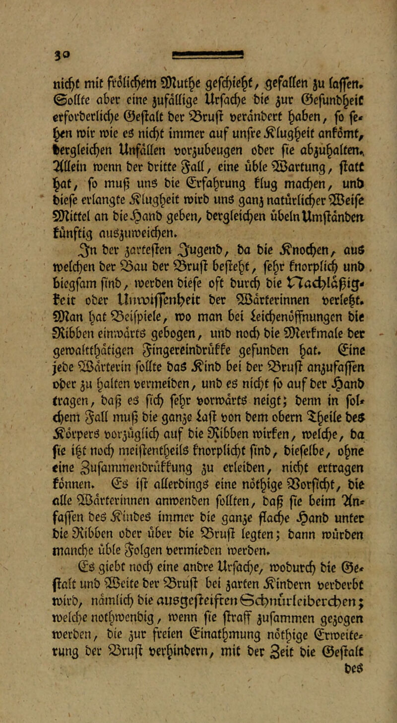 nic^c mit ?0lut^e gefatten ju (affcn* ©offfc öber eine jufdttige Urfac^e bie ^ur @efunb§eiC erforberlid)e ©ef^alt ber ^rujb »erdnbert ^oben, fo fc- mir wie e5 nic^t immer auf unfre ^iug^eif anfomt, dergleichen Unfällen tjor^ubeugen ober jiie abjühalten». 2lllcin menn ber brittc §all, eine üble 'Wartung, flatC l^af, fo mu^ unö bie (Erfahrung flug machen, unb biefe erlangte Klugheit roirb unö gonj natürlicher ^®eifc SHitfel an bie^anb geben, bergleichen Übeln Umjldnben fünftig auöjumei^en» ^n ber ^orfejlen ^ugenb, ba bie Knochen, auö welchen ber Öau ber iSrufI bejiehf, fe^v fnorplidh unb . biegfam fmb, werben biefe oft burch bie t7ad)Iö^ig- feit ober Unwiffen^eit ber 5ödrferinnen t)erle|f» SOZan hat 53eifpiele, wo man bei Leichenöffnungen bie Svibben einwdrtß gebogen, unb noci) bie SDterfmale bec gewaltthdtigen ^ingercinbrüffe gefunben h^t. ©ne jebe Wärterin follte baS ^inb bei ber ^rufi an^ufaffen ober ju halten permeiben, unb eö nicht fo auf ber Jpanb fragen, ba^ e3 ft^h Porwdrtß neigtJ benn in fol» ^em 5flil bie gan^e Lafl pon bem obern '^heilc be$ Ädrperö por^üglich auf bie ^ibben wirfen, welche, ba fte iht nod) meiflenfheils fnorplicht fmb, biefelbe, ohne eine 3«fammenbrüffung ^u erleiben, nicht ertragen fdnnen* €0 if? aHerbingö eine nöthige 95or|tcht, bie öUe ?ffiidrterinnen anwenben feilten, ba^ jtc beim 2(n* faffen beö ^inbeö immer bie gan^e flo^e ^anb unter bie Scibben ober über bie S5rufl legten; bann würben manche üble folgen permieben werben» giebt noch eine anbre Urfache, woburch bie @e* flalt unb ®eitc ber ^rujl bei 5arten ^inbern perberbt wirb, ndmli^ bie aiiegefteifccn öd^nurlcibcrctjen; welche nothwenbig, wenn fie jiraff ^ufammen gezogen werben, bie ^ur freien ©nathmung nöthige ©weite* rung ber ^vuft pevhinbern, mit ber Seit bie ©ejlalc beö