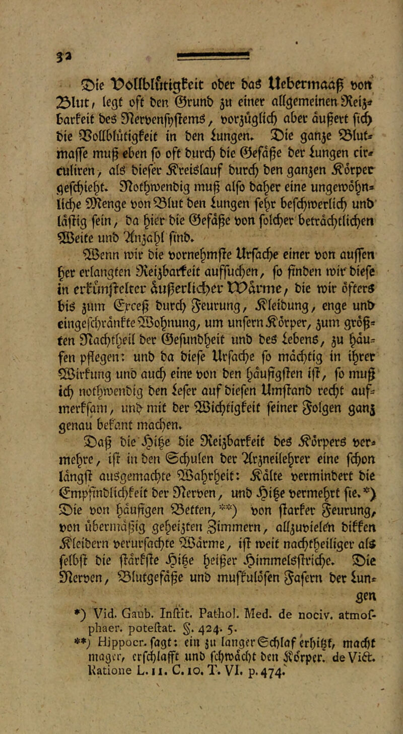 ^{e li^oKbluttgBeit ober baö Uebermoö^ yyott 23Uit; legf off bcn @runb ju einer aff^emetnen Sfvcij« barfcit bcö ^^eroenf^flemö, oorjugKcb at)et auferf ft^ btc QSottblufigfeif in ben iungen» ^ie ganje S3iut* maffc mu^ eben fo off burcb bie ©efd^e ber Zungen cir-» culiren > a(ö tiefer Kreislauf burcb ben gongen Körper gefcbte^f» S^of^toenbig mu^ alfo ba^er eine ungewö^n» liebe 5!Kenge pon^Iuf ben Zungen fc^r befcbw>er[icb unb Idjiig fein, bo ^ier bie ©efd^e pon folcficr betrdebflicben ?[Beife unb 7(1130^^ f*^» ?[öenn mir bie pornebmfle Urfacbe einer pon aujfcn ber eriangfen Övcijbarfeif auffueben, fo ftnben mirbiefe in erfunfieltci'^u^erlicbei* tX>ai*me/ bie mir offers bis jum bnreb ^’eurung, ^ieibung, enge unt> cingefcbvdnffc Wohnung, um unfern Körper, 5um grö^= ten SRacbfbeii ber ©efunb^eif unb beß Gebens, 5U bdu= fen pflegen: unb ba biefe Urfacbe fo mdebfig in i^ret 5öirhing unb auch eine pon ben bdujigffen ifl, fo mu^ icb nofbmenbig ben iefer ouf biefen Umflanb reebf auf^ merffam, unb mit ber 5öicbfigfeif feiner folgen ganj genou befant machen» bie'.^i|e bie Sveigbarfeif beS .^drperö per^ mebre, ifi in ben @cbulen ber “^rjneilebrer eine febon Idngfi außgemaebte ^abrbeif: ^d(fe perminberf bie ©mpfinbUrf^feif ber S^erpen, unb .^ife permebrt fie»’^) SDie pon bdufi'gen Neffen/'*) pon fiarfer ^^urung, pon ubermdfig gebeizten Sinnnern, off^upieien biffeit ^(eibevn peruifacbfc ^ßdrme, if! meif naebfb^ib'ger afs fe(b|! bie f!dr!fie .^i|e b^ifer .^immeißflricbc» S)ic 9!crpen, ^lufgefd^e unb muffulöfen ^afern ber iun* gen *) Vid. Gaub. Infliit. Pat-hol. Med. de nociv. atmof- phaer. poteftat. 424. 5. »*; Hjppocr-fagt: ein }u langer©cblaferbi^b macbf mager, erfcblafft unb febmdebf bcn ^drper! de Vift. Katione L. 11. C. 10. T. VI» p. 474.'