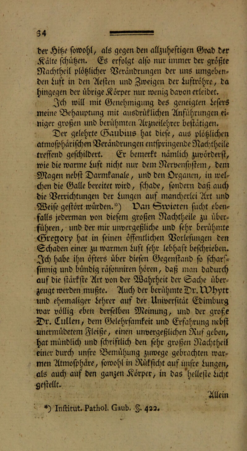 hit olö gegen ben aKju^eftigen @rab fcer ^dlte fc^u|en. erfolgt alfo nur immer bcr größte S^ac^f^eil p(6|Uc^er ^erdnbrungen ber unö umgeben^ ben iuft in ben Tlejlen unb iuftrof^re, bn hingegen ber übrige Körper nur roenig bat>on erieibet, 3d) n)itt mit ©enefwigiing be5 geneigten iefer5 meine ^e^auptung mit auöbrüfli^en ‘Anführungen ei= niger großen unb berühmten '^rjneilchrer beffdtigen, !Der gelehrte (Bnubiiiö hnt biefe, auö pl6hlid)en atmofpharifd)en QSerdnbrungen entfpringcnbe 9^ad}thcile treffenb gefchilbert» ©r bemerft ndmlich Jimdrberf?, mie bie marme iuft nid)t nur bem S^eröenfpjlem, bem SSKagen nebjl 3!)armfanale, unb ben örgancn, in mel^ then bie ©alle bereitet wirb, fc^abe, fonbern ba|? aud> bie QSerri^tungen ber iungen auf mand)erlci 7ürt unb ?Beife gejldrt mürben.’•') X>an 0tt5ieten fud)t ebcn«^ fallö jeberman »on biefem großen 9^ad)theile ju uber= filieren, unb ber mir un»ergef liebe unb fehr berühmte <öi*egory in feinen dffentlid)en QSorlefungen ben (Schaben einer 5u marmen iuft fehr lebhaft befcbti^^'^ti* 3(b h^^® ©egenf!anb jb fcbarf= finnig unb bünbig rdfonniren hören, ba^ man baburch ouf bie jidrffi'e Tlrt »on bcr ^öahrheit ber @ad)e über= jeugt merben mu^te. Tlucb ber berühmte 2)r. unb ehemaliger fehrer auf ber Uni»erfifdt ©bimburg t»ar »dllig eben berfelben 5}Zeinung, unb ber grofe ^r, (EiiUen / bem ©elehrfamfeit unb Erfahrung ncbjl unermübetem ^lei^e, einen un»ergef lichen 9iuf geben, hat münblid) unb fd)riftlich ben fehr großen 97ad;theil einer burch unfre Bemühung ^umege gebrachten n?ar= men ‘Tltmofphdre, fomohl in 5(üffid)t auf imfre lungen, cU auch auf ben ganzen .^drper, in baö *hellc|le iid)C gejlellt. *) Inftitut. Pathol. Gaub. 433« “Allein