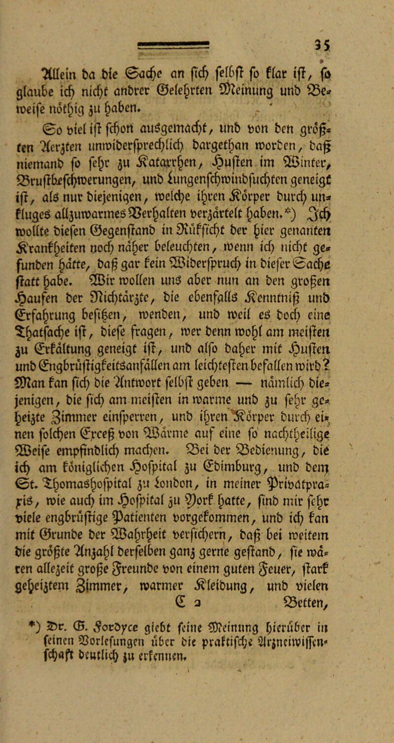 ^cm t)a tie <8a(^c ön fic^ fef6fl fo f(or if!, jb glaube nic^f anbrer ©ele^rfen SDZeinung unb tueife notfpig 3U ^aben* (Bo mcnflfc^ort au3gcmac^)t, unb t)ort ben gro^* fen '^er^fen iinn)iberfprecb(icf) bargef^an morben, ba^ niemanb fo fef^r ju ^otOAT^cn, Jpujien Im SSinfetv 25ruflbef(^werungen, unb kngcnfc^rotnbfuc^fcn geneigC ifl, alö nur biejenigen, tuclf^e %’en Körper burd;un=» flugeö alljuwarmeö^er^alfen per^orfelf f^aben.*) woUfe biefen ©egenflanb in ^iüfftc^C ber ^ier gcnanfeti ^ranffpetfen noef; nd§er beleucbfen, menn ief; tiicbf ge* funben ^dffe, ba^gar fein ^iberfpvucf) in bieferSa^ß flatt ^abe, ®ir roollen unö aber nun an ben grofeit J^aufen ber SRid^tdr^fc, bie ebenfallö ^ennfni^ unb ©rfa^rung beft|en, luenben, unb weil cö bod) eine ^^affac^e ijl, biefe fragen , tt)er benn n)o§( om meiffett ju ©rfdUung geneigt ijl, unb alfo ba§er mit ^ufleit unb ©ngbrujligfeitöanfdden am leic^teffenbefallen mirb^ SiyZan fan fid) bie Tlnfioort felbfl geben — ndmlid) bie* jenigen, bie fid) am meijien iniuorme unb ^u fe§r ge* ^ei^te 3intmer cinfperren, unb if^ren Körper bureb ei», neu folcben ©peep oon 'QBdrmc auf eine fo nad)tbeilige 5öeife empfinbltcb mad;en. 55ei ber ^ebienung, bie icb am fdniglicben ^ofpital 3u ©bimburg, unb ben; Bu ‘^-bomaö^ofpital ^u ionbon, in meiner ^rbatpra* pb, wie oueb im ^cfpifal ju ^orf butte, finb mir febe tiiele engbrujlige ^^afienten porgefommen, unb icb fan mit ©runbe ber ®abrbeit perficbern, bap bei tpeitem bie grdpte ^Injabl berfelben ganj gerne geffanb, fie md* ren allezeit grope ^teunbe pon einem guten ^euer, jfarf gebeiztem Sintmer, warmer .^leibung, unb pielen © a iSetten, *) (5. SotOyce giebt feine (Öieinnng bitruber in feinen Sßorlefungcn über bie praftifd;e Slrjneitpiffeno febaft beutlicb $u erfennen*