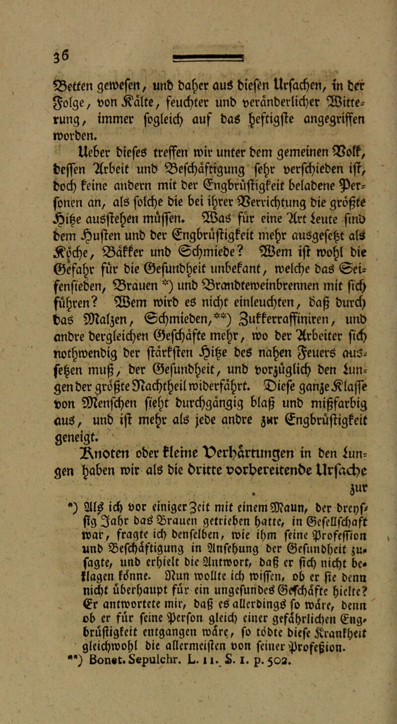 55ettcn gcmcfctt, unb ba^er öuö bicj^n Urfac^ert, in bri’ i^olge, toon^dlfe, feudjfcr unb tjerdnberUcbcr ®itte= rung, immer fogieic^ auf baö Jeftigjie ongegrtffen iDorben. UeSer biefcö treffen mir unter bem gemeinen S5o(f, bejfen Arbeit unb S5efcf)dfttgung fe^r üerfcfjieben ifp, bod) feine anbern mit ber ^ngbrüfligfeit belabene 5^er- fonen an, a(ö fol(^c bie bei i^rer QSerric^tung bie größte ^i^e auöffe^en muffen, ^©aö für eine 7(rt icute fmb bem puffen unb ber (^ngbrüffigfeit me§r auögefeft a(ö Ä'^c^e, 33dffer unb @c^miebe? ?S3em iff mo^l bie ©efaf^r für bie ©efunb^eit unbefant, melcbe baö ©cU fenfteben, 53rduen *) unb ^ronbtemeinbrennen mit fid) führen? 5öem wirb eö ntc^t einleud}ten, ba^ burd) baö SfKaijen, ©c^mieben,**) raffiniren, unb anbre bergleid^en ©efc^dfte me^r, wo ber “Jirbeiter fid) not^menbig ber ffdrfffen §i|e beö na^en ^euerö au5^ fe|en mu^, ber ©efunb^eit, unb torjüglic^ ben iun= gen ber größte Siac^t^eii roiberfd^rt. ^iefe ganje klaffe ton Sf)Zenf^en fi'ef^t burc^gdngig bla^ unb mi^farbig auö, unb ifi me§r aiö jebe anbre jur ©ngbrüfiigfeit geneigt, Änoteti ober fleme X>cr^ammgen in ben iun= gen ^aben mir alö bie britte tjorbereitenbe Urfaebe . awf *') icb öor einiger 3cit mit einem ?DiOUn, ber breof# fig3af)r baö SBrauen getrieben batte, in ©cfeflfd)oft war, fragte id) benfelben, wie ibm feine ^JrofefTion «nb SBefcbdftigung in 2lnfebung ber ©efimbbcit ju« fagte, unb erhielt bic 2intwort, ba§ er fid) nid)t bc* flagen Mnne. 0fun wollte id) wijfcn, ob er fie bena ni(Jt überhaupt für ein ungefunbeö@efd)dfte hielte? ©r antwortete mir, bag eb allcrbingö fo wäre, beim ob er für feine ^erfon gleid) einer gefdhrlid)en ©ng* brüfligleit entgangen wäre, fo tobte biefe jvranfheit gleichwohl bie allermeijfen oon feiner i^rofegion. *•) ßon«t. Sepulchr. L. 11., S. i. p. 502.