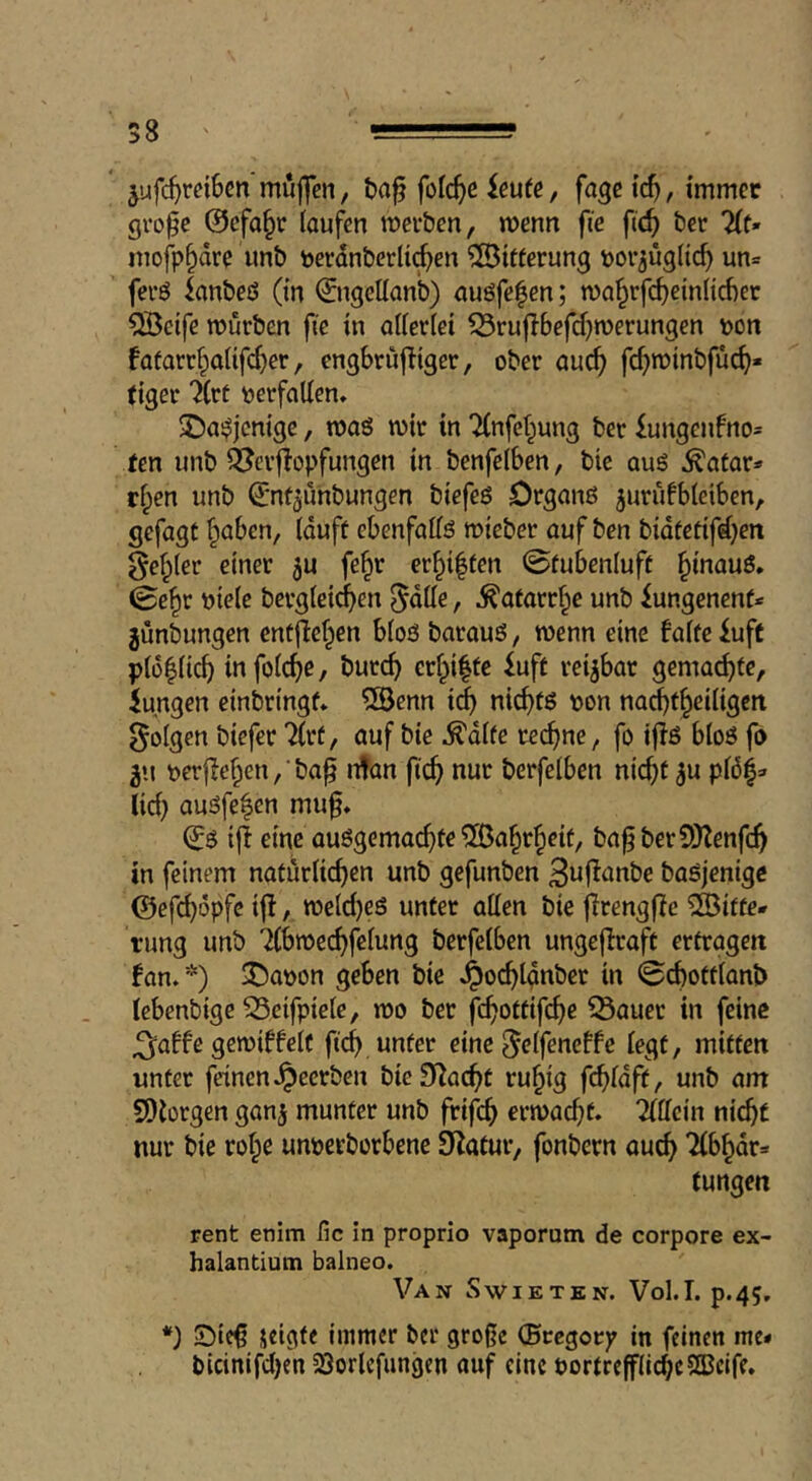 58 jufc^rdBcn muffen, t)a^ folc^c ieufe, fagc ic^, immer gro^e @efa§r (oufen mcr&en, menn fie fic^ tier 2(t* mofp^dre imb t)erdnberli(^en Zitierung por^ügitc^ un= ferö lanbeö (in ©tgeUan’b) nuöfefen; ma^rfc^einlicber ^etfe würben fie in aiieriei ^rufibefd^werungen \>on fofarr^aiifcber, cngbriijliger, ober auc^ fcf;winbfuc^« tiger 7(rt verfallen. XJui^jcmge, waö wir in Tinfet^ung ber £ungenfno= ten unb Q^crflopfungen in benfelben, bie aug ^afar* ripen unb Qjntjunbungen biefeg Drganß ^urufbieiben, gefügt fpaben, (duff ebenfalfg wicber auf ben bidtetifdpen geiler einer ju fe^r er^iffen 0fubeniuft ^inauö. 0e^r ntele bergieic^en ^dtte, ^atarr^e unb iungenenf* junbungen entflefpen b(o3 baraug, wenn eine faite £uft p(o|(ic^ infoic^e, burc^ eripiffe £uft reijbar gemachte, iungen einbringf* QBenn i(^ nic^tg non nacbfi^eiiigen folgen bicfer Tirf, auf bie ^dlfe rechne, fo ijlg blog fo 511 t)er|le§en,‘ba^ n!an fic^ nur berfelben nic^t ^u pl6^^ (id) augfe^en muf, ^g iji eine auggemac^te ^[ßa§r^cif, ba^berSJtenfc^ in feinem natur(icf)en unb gefunben 3uf!anbe bagjenigc ©efc^opfe if!, weld}eg unter alien bie jlrengflJe Witte- rung unb Tibwec^fciung berfelben ungcfiraft ertragen fan.*) ^aoon geben bie .t^oi^lgnbcr in iS(^ottianb lebenbige S3eifpietc, wo bet fc^ottifc^e ^auer in feine ^affe gewiffeit ficb, unter eine ^eifeneffe iegt, mitten unter feinen .^eerben bieSi^aebt ru§ig febidft, unb am SDtorgen ganj munter unb frifeb erwacbf. Tiiicin nicbf nur bie roipe unoerborbene SJtatur, fonbern aucb '2lbbdr» tungen rent enim fie in proprio vaporum de corpore ex- halantiutn balneo. Van Swietkn. Vol.T. p.45. *) Sif^ ^«ifite immer ber große (Bte^oty in feinen me- bicinifdjen 23orlcfungen auf cine oortrefflicbcSBcIfe,