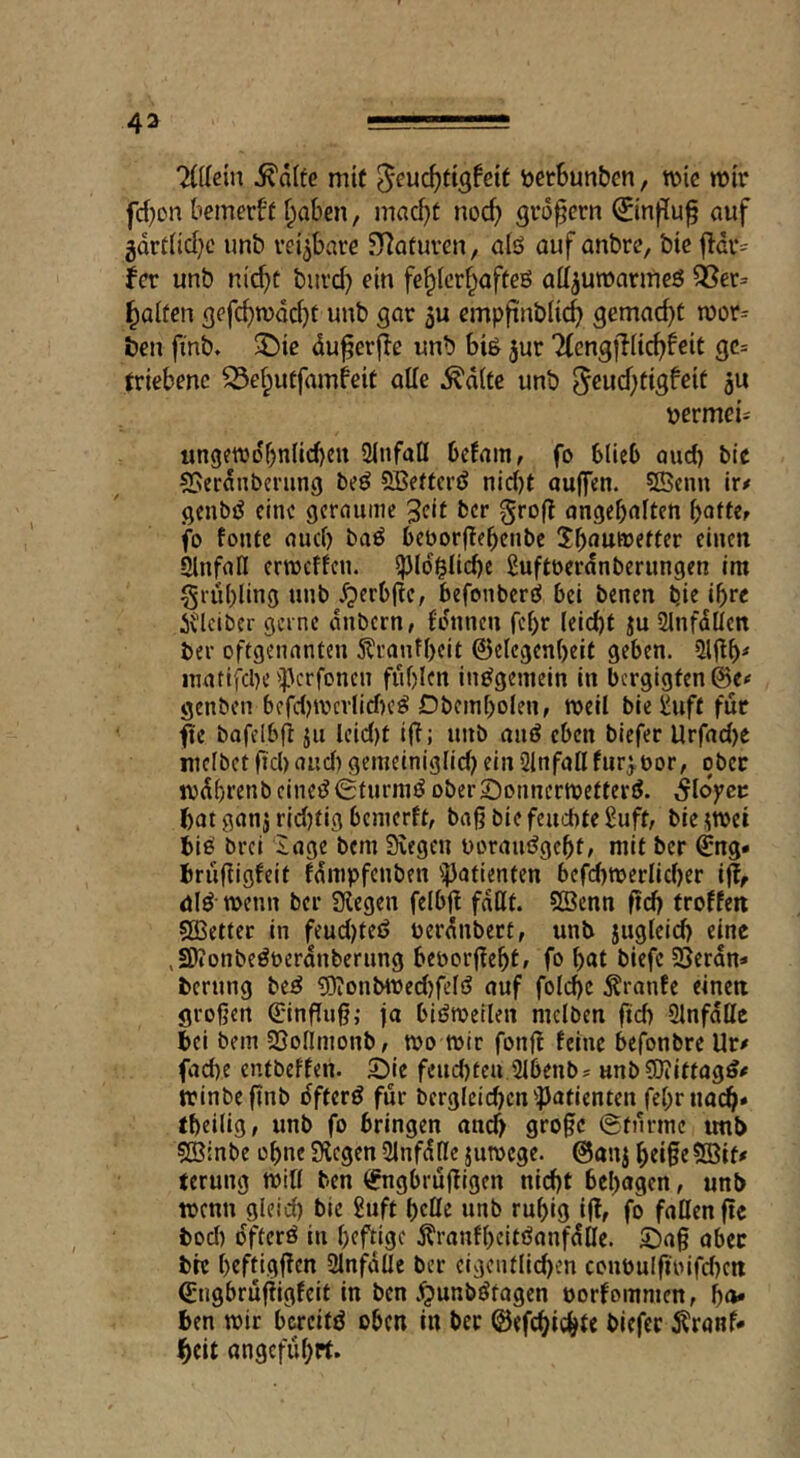 %Hem ^d(fe mtf ^euc^tigfcif ijetSunben, tt>ic nji'r fct^on bemerff f^aben / mac^)t nod) großem ©npu^ auf gdrtlid^c imb reizbare ?}^Qfuven, aid auf anbre, btc jldi-= fcr unb ni^t burd) ein fc^Icr^affeö all^umarmeö 58er= fallen gefc^n)dd}t unb gar 5u cmpftnbltc^ gemacht n)or= &en finb. ^te du^erfle unb bid jur TfcngfKic^feit gc= triebenc S3el;uffamfeit oUe ^dlte unb 5^ud)tigfeit ju tjermei- ungeWDbnlid)en ülnfafl bcfam, fo blieb oud) tie S5erdnbcning bed SBettcrd nid)t aujfen. ?fficnn iv* gcnbd cine geraume 3df ber gro(t angebniten f)antr fo fontc and) bad beborflebenbe Jb^JUWetter einen Slnfatl erroeffen. iJJId^Iicbe 2uftberdnberungen im ^rubling unb ^»erb|^e, befonberd bei benen bie ibee i\lcibcr gerne dnbern/ Idnncn feb^ Idd)t ju SlnfdUcn ber oftgenanten 5?ranfbeit ©elcgenbeit geben. ?ll|^b^ inatifcbeipcrfoncn fublen indgemein in bergigten ©e# genben befd)tv>cvlld)cd Dbcinbolen, Weil bie i-uff fur fie bafelbfi jii leid)t ifi; unb and eben biefer Urfad)e luclbetftcl)and) gemeiniglld) ein Qlnfallfur^bor, ober wdbrenbeined^furnid ober£)onncrwefterd. Moyet batganjrid)tigbcnierft, bag biefeuebteSuft, bicjwei bid brei iage bem 3vegen uoraudgebt/ mit ber €ng« briifiigfeit fdmpfenben '4)atienfen befd)werlid)cr iff, did wenn ber Siegen felbfi faßt. 5Benn ftd) troffen SOBetter in feud)fed berdnbert, unb jugteicb cine ,5Dionbedberdnbernng beoorjfebt/ fo but biefc SJerdn» berung bed ?Oionbtoed)fefd auf foicbe ^ranfe einen großen ßrinfluß; ja bidweilen niclben ftd) 9Infdßc bei bein SSoIImonb/ wo wir fonf! feine befonbre Ur# facbe entbeffen. t>k feud)ten,2Ibenb? unb COiittagd# winbe ßnb dfterd für bergIcid)cn'}Jatienten febrnacb* tbeilig, unb fo bringen and) große ©fnrtne unb Sßinbe ebne Siegen Ülnfdßc juwege. @anj bdße?Bit# terung will ben ^ngbrußigen nicht behagen, unb wenn gleid) bie Stift beße unb rubig iftf fo faßen f!e bod) dfterd in bfftjgc 5?ranfbeitdanfdßc. ©aß aber bte befdgfTen Slnfdße ber eigentlichen coubuIfibifd)cn (Engbrufiigfeit in ben J^unbdtogen oorfommen, ho- ben wir bereitd oben in ber ©efchichte biefec ^ranf* ^eit angeführt.