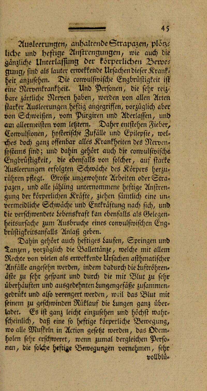 2(ii8lccruTit|Ctt/ anböIfcnöcGtrapajen/ ploQ^^ lid)e unb befrige ^tnfrrengimgen, wie auc^ bic gdn3{tc^e llnferlaflling bev forpcrlicben X>exvcf gung/ ftnb olö lauter erroeffenbe Urfac^enbtefer^ranf= ^eic an^ufe^en. ®ie cont)u(fTOifd}e (Jn^briijligfeit i|t eine 9^er»enfranf§eit» Unb ^^erfonen, bie fcf^r rei^»^ bare ^arflicbc O^erbcn ^aben, werben \>on alien Tlrten fJarfer Tluöleerungen ^eftig angegriffen, »or^üglic^ aber »on 0d)wcifen, »om 9^urgiren unb Tlberlaffen, unb om aüermeiffen »om lectern. 3!?a^er entfielen ^i^ber, ^orwulfionen, ^i)fferif(^c Büfette unb ^pilepffe, wel* t^>eö bocb 3003 offenbar alleö ^ranf^eiten beö 9>^er»en=. fpffcmß ftnb; unb ba^in gehört auc^ bie conoulfwifcbe ^ngbruffigbeit, bie ebenfglfö »on folder, auf ffarfc “^uöleerungen erfolgten 0c^wd(^e beö ^drperö ^erju^ rühren pflegt« ©ro^e ungewohnte 2(rbeifen ober<3tra=: pajen, unb alle jdhling unternommene heftige 2lnffren= gung ber fdrperlid;en .^rdfte, 3iehen fdmtlich eine un= »ermeibliche ©chmdche unb (jntfrdftung nad) fich, unb bie »erfchroenbete febenöfraft fon ebenfallö a(ö @e(egen= heiföurfad}e 3um Tluöbruche eineß conpulfioifch^n ^ng= bruffigfcitßanfallß 'Jlnla^ geben. Sahin gehört auch faufen, Springen unb ^an3cn, »or3iiglich bie ^allettdn3e, weld;e mit allem Svechte »on »ielen alö erweffenbe Urfad)en affhtnatifd)er “Änfdlle angefehn werben, inbem baburch bie Luftröhren* dffe 3u fehr gefpant unb burd) bie mit ^lut 3u feh» uberhduften unb außgebehntenLungengefdfe 3ufammcn* gebrüft unb atfo »erengert werben, weit baö ^lut mit feinem 3U gefchwinben SJüflauf bie Lungen gan3 über* labet, iff gan3 leicht ein3ufehen unb h^chff wahr* ffheinlich, ba^ eine fo heftige fdrperliche Bewegung, wo alle SRuffeln in fiction gefegt werben, baß Obern* holen fehl’ erffhtoeret, wenn 3umat berglei^en ^erfo* nen, bie fol^e heftig« 53ewegungen »ornehmen, fehr »ollblü*