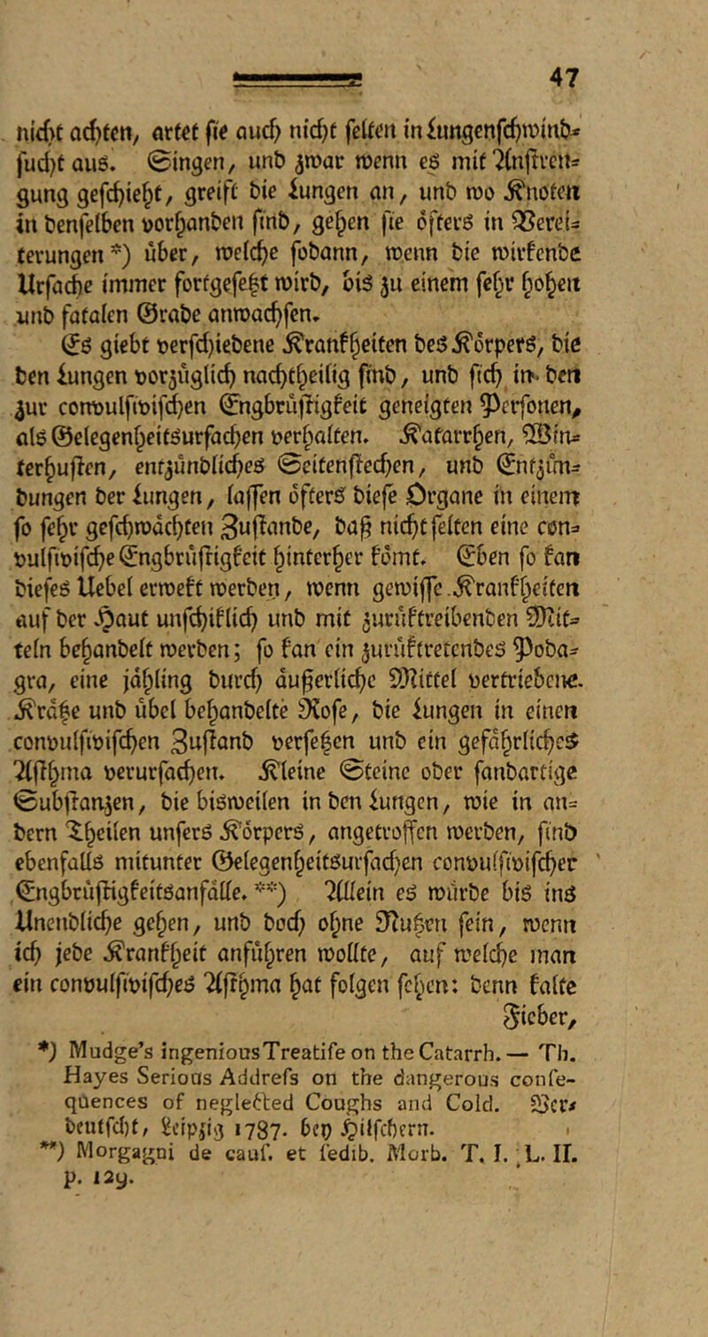 nicf>t ouc^ nid^f fe^^elt {n^ungenfd>n?üib* fud}tauö. ©ingen, unb ^roar wenn eö mif^lnjivctts gang gefc^ie^t, greifet bie iungen an, unb m ^nofeti in benfeibcn uor^anben ftnb, ge^en fie offecß in QSereU tcrungen*) über, roetcbe fobann, wenn bie wivfcnbc Urfacbc immer forfgefe|t wirb, bi5 311 einem fe§r §o§eit utib faialen @rabe anwac^fcn. & giebt t)erfd}iebene ^ranfReifen beö^orperö, bie ben iungen t)or3iiglicb nacbtf^edig finb, unb ficb in«, bcti 3ur cowoulfwif^en ©ngbrujligfeit geneigten 9^erfonen^ al6 ©elegenf^eit^urfacben uerbaften» ^afarr^en, ^ius ter^uflen, enf^ünbiicbeö ©eifenf!ecben, unb (jnf^im- bungen ber iimgen, (a||en öfters^ biefe Oi’gnne in einem fo fe§r gefcbwdcbfeu 3nf^anbe, ba^ nic^C feiten eine C(5n=> t)uifit)ifcbe ©ngbriiftigfeit f^inter^er fomt, ©ben fo fan biefeö Uebei erweft werben, wenn gewijfe .^ranf^eiten öuf ber v^aut unfcbiflicfi unb mit ^uruftreibenben 9)tit» tein be^anbeit werben; fo fan ein juruftretcnbeö ^oba- gra, eine jailing burd} du^eriicf)c SRittei vertriebene. ^rd|e unb ubei bef^anbeite 9^ofe, bie iungen in einen convu(fwifd)en verfe|en unb ein gefdf^riic^c^ Tiff^ma verurfacben, itleine ©teine ober fanbartige ©ubjfan^en, biebiöweüen inbeniungen, wie in an= bern '^b^iien unferö .Körpers, angetroffen werben, finb ebenfüUß mitunter @c(egenbeitßurfad)en convuifivifcber ' ©ngbrüjfigfeitöanfdlie» **) 7Ülm eß würbe biß inß ilnenbiicbe ge^en, unb bod; of^ne 5Tiu^en fein, wenn icb jebe .^ranf^eit anfu^ren wottte, auf welche man ein conüuifipifd;eß Tifr^ma ^nt folgen feben: benn falte lieber, *) Mudge’s ingeniousTreatife on the Catarrh.— Th. Hayes Serious Addrefs on the dangerous confe- qUences of neglefted Coughs and Cold. 25cr< tcutfcljt, ilcipdg 1787* bep ^ilfchern. ■ **) Morgagni de cauf. et iedib. Morb. T, I. L. II. p. I2y.
